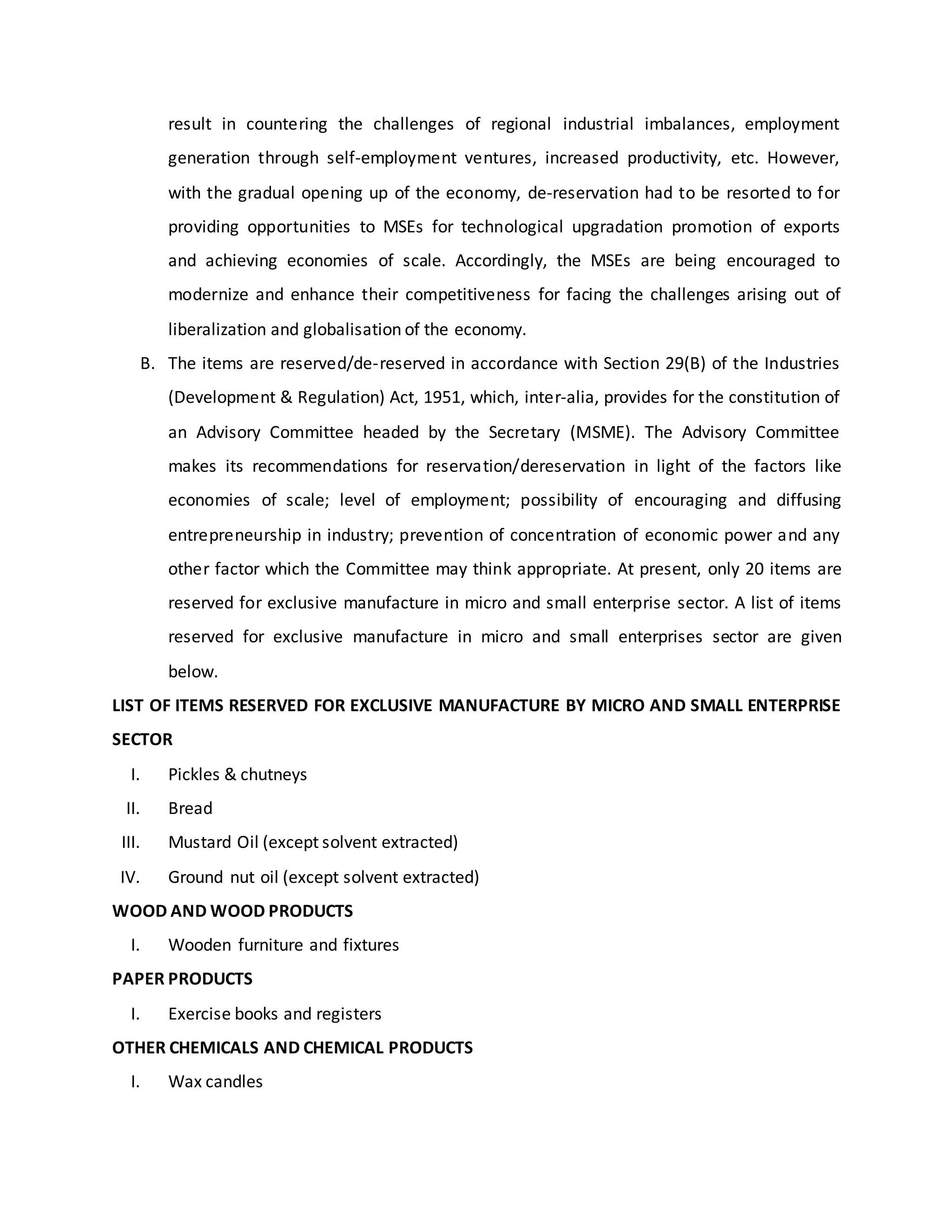 result in countering the challenges of regional industrial imbalances, employment
generation through self-employment ventures, increased productivity, etc. However,
with the gradual opening up of the economy, de-reservation had to be resorted to for
providing opportunities to MSEs for technological upgradation promotion of exports
and achieving economies of scale. Accordingly, the MSEs are being encouraged to
modernize and enhance their competitiveness for facing the challenges arising out of
liberalization and globalisation of the economy.
B. The items are reserved/de-reserved in accordance with Section 29(B) of the Industries
(Development & Regulation) Act, 1951, which, inter-alia, provides for the constitution of
an Advisory Committee headed by the Secretary (MSME). The Advisory Committee
makes its recommendations for reservation/dereservation in light of the factors like
economies of scale; level of employment; possibility of encouraging and diffusing
entrepreneurship in industry; prevention of concentration of economic power and any
other factor which the Committee may think appropriate. At present, only 20 items are
reserved for exclusive manufacture in micro and small enterprise sector. A list of items
reserved for exclusive manufacture in micro and small enterprises sector are given
below.
LIST OF ITEMS RESERVED FOR EXCLUSIVE MANUFACTURE BY MICRO AND SMALL ENTERPRISE
SECTOR
I. Pickles & chutneys
II. Bread
III. Mustard Oil (except solvent extracted)
IV. Ground nut oil (except solvent extracted)
WOOD AND WOOD PRODUCTS
I. Wooden furniture and fixtures
PAPER PRODUCTS
I. Exercise books and registers
OTHER CHEMICALS AND CHEMICAL PRODUCTS
I. Wax candles
 