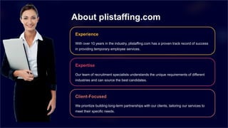 About plistaffing.com
Experience
With over 10 years in the industry, plistaffing.com has a proven track record of success
in providing temporary employee services.
Expertise
Our team of recruitment specialists understands the unique requirements of different
industries and can source the best candidates.
Client-Focused
We prioritize building long-term partnerships with our clients, tailoring our services to
meet their specific needs.
 