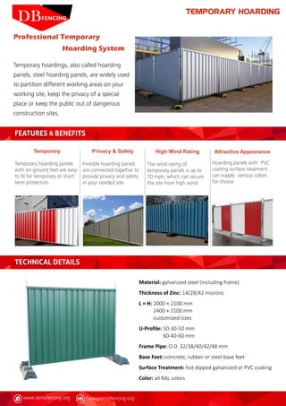 www.tempfencing.org frank@tempfencing.org
TEMPORARY HOARDING
Temporary hoardings, also called hoarding
panels, steel hoarding panels, are widely used
to partition different working areas on your
working site, keep the privacy of a special
place or keep the public out of dangerous
construction sites.
FEATURES & BENEFITS
TECHNICAL DETAILS
Professional Temporary
Hoarding System
Temporary
Temporary hoarding panels
with on-ground feet are easy
to fit for temporary or short
term protection.
Attractive Appearance
Hoarding panels with PVC
coating surface treatment
can supply various colors
for choice.
High Wind Rating
The wind rating of
temporary panels is up to
70 mph, which can secure
the site from high wind.
Privacy & Safety
Invisible hoarding panels
are connected together to
provide privacy and safety
in your needed site.
Material: galvanized steel (including frame)
Thickness of Zinc: 14/28/42 microns
L × H: 2000 × 2100 mm
2400 × 2100 mm
customized sizes
U-Profile:
Frame Pipe: O.D. 32/38/40/42/48 mm
Base Feet: concrete, rubber or steel base feet
Surface Treatment: hot-dipped galvanized or PVC coating
Color: all RAL colors
50-30-50 mm
60-40-60 mm
 