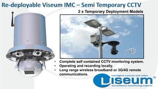 2 x Temporary Deployment Models
• Complete self contained CCTV monitoring system.
• Operating and recording locally.
• Long range wireless broadband or 3G/4G remote
communications.
 