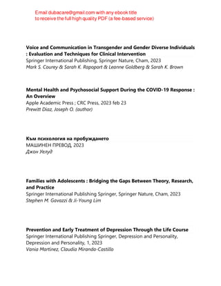 Voice and Communication in Transgender and Gender Diverse Individuals
: Evaluation and Techniques for Clinical Intervention
Springer International Publishing, Springer Nature, Cham, 2023
Mark S. Courey & Sarah K. Rapoport & Leanne Goldberg & Sarah K. Brown
Mental Health and Psychosocial Support During the COVID-19 Response :
An Overview
Apple Academic Press ; CRC Press, 2023 feb 23
Prewitt Diaz, Joseph O. (author)
Към психология на пробуждането
МАШИНЕН ПРЕВОД, 2023
Джон Уелуд
Families with Adolescents : Bridging the Gaps Between Theory, Research,
and Practice
Springer International Publishing Springer, Springer Nature, Cham, 2023
Stephen M. Gavazzi & Ji-Young Lim
Prevention and Early Treatment of Depression Through the Life Course
Springer International Publishing Springer, Depression and Personality,
Depression and Personality, 1, 2023
Vania Martínez, Claudia Miranda-Castillo
 