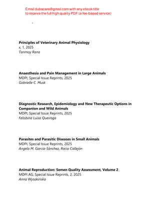 DV Reddy
Principles of Veterinary Animal Physiology
x, 1, 2025
Tanmoy Rana
Anaesthesia and Pain Management in Large Animals
MDPI, Special Issue Reprints, 2025
Gabrielle C. Musk
Diagnostic Research, Epidemiology and New Therapeutic Options in
Companion and Wild Animals
MDPI, Special Issue Reprints, 2025
Felisbina Luisa Queiroga
Parasites and Parasitic Diseases in Small Animals
MDPI, Special Issue Reprints, 2025
Angela M. García-Sánchez, Rocio Callejón
Animal Reproduction: Semen Quality Assessment, Volume 2
MDPI AG, Special Issue Reprints, 2, 2025
Anna Wysokińska
 