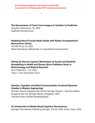 Cathrine Jansson-Boyd, Peter Bright
The Neuroscience of Tarot: From Imagery to Intuition to Prediction
Llewellyn Publications, PS, 2024
Siddharth Ramakrishnan
Modeling Neural Circuits Made Simple with Python (Computational
Neuroscience Series)
The MIT Press, PS, 2024
Robert Rosenbaum (Researcher in computational neuroscience)
Wiring the Nervous System: Mechanisms of Axonal and Dendritic
Remodelling in Health and Disease (River Publishers Series in
Biotechnology and Medical Research)
River Publishers, 1, PS, 2024
Tracy S. Tran & Avraham Yaron
Emotion, Cognition and Silent Communication: Unsolved Mysteries
(Studies in Rhythm Engineering)
Springer Nature Singapore Pte Ltd Fka Springer Science + Business Media
Singapore Pte Ltd, Springer Nature, Singapore, 2024
Tanusree Dutta, Anirban Bandyopadhyay
An Introduction to Model-Based Cognitive Neuroscience
Springer International Publishing Springer, 2nd ed. 2024, Cham, Cham, 2024
 