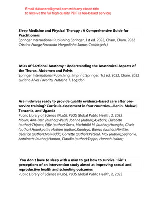 Sleep Medicine and Physical Therapy : A Comprehensive Guide for
Practitioners
Springer International Publishing Springer, 1st ed. 2022, Cham, Cham, 2022
Cristina Frange;Fernando Morgadinho Santos Coelho;(eds.)
Atlas of Sectional Anatomy : Understanding the Anatomical Aspects of
the Thorax, Abdomen and Pelvis
Springer International Publishing : Imprint: Springer, 1st ed. 2022, Cham, 2022
Luciano Alves Favorito, Natasha T. Logsdon
Are midwives ready to provide quality evidence-based care after pre-
service training? Curricula assessment in four countries—Benin, Malawi,
Tanzania, and Uganda
Public Library of Science (PLoS), PLOS Global Public Health, 2, 2022
Moller, Ann-Beth (author);Welsh, Joanne (author);Ayebare, Elizabeth
(author);Chipeta, Effie (author);Gross, Mechthild M. (author);Houngbo, Gisele
(author);Hounkpatin, Hashim (author);Kandeya, Bianca (author);Mwilike,
Beatrice (author);Nalwadda, Gorrette (author);Petzold, Max (author);Sognonvi,
Antoinette (author);Hanson, Claudia (author);Tappis, Hannah (editor)
‘You don’t have to sleep with a man to get how to survive’: Girl’s
perceptions of an intervention study aimed at improving sexual and
reproductive health and schooling outcomes
Public Library of Science (PLoS), PLOS Global Public Health, 2, 2022
 