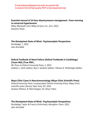 Essential manual of 24 hour blood pressure management : from morning
to nocturnal hypertension
Wiley-Blackwell, John Wiley & Sons, Inc., [S.l.], 2022
Kazuomi Kario
The Omnipotent State of Mind : Psychoanalytic Perspectives
Routledge, 1, 2022
Jean Arundale
Oxford Textbook of Heart Failure (Oxford Textbooks in Cardiology)
[Team-IRA] (True PDF_
IRL Press at Oxford University Press, 2, 2022
Andrew L. Clark (editor), Roy S. Gardner (editor), Theresa A. McDonagh (editor)
Mayo Clinic Cases in Neuroimmunology (Mayo Clinic Scientific Press)
Oxford University Press, Incorporated; Oxford University Press, Mayo Clinic
scientific press (Series), New York, NY, 2022
Andrew McKeon, B. Mark Keegan, W. Oliver Tobin
The Omnipotent State of Mind : Psychoanalytic Perspectives
Routledge, Taylor & Francis (Unlimited), Abingdon, Oxon, 2022
Jean Arundale
 