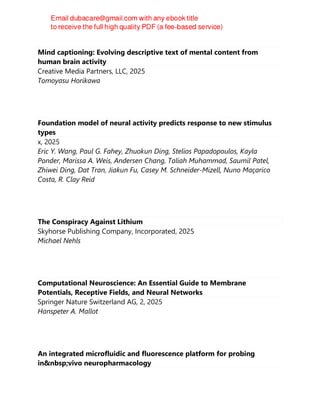 Mind captioning: Evolving descriptive text of mental content from
human brain activity
Creative Media Partners, LLC, 2025
Tomoyasu Horikawa
Foundation model of neural activity predicts response to new stimulus
types
x, 2025
Eric Y. Wang, Paul G. Fahey, Zhuokun Ding, Stelios Papadopoulos, Kayla
Ponder, Marissa A. Weis, Andersen Chang, Taliah Muhammad, Saumil Patel,
Zhiwei Ding, Dat Tran, Jiakun Fu, Casey M. Schneider-Mizell, Nuno Maçarico
Costa, R. Clay Reid
The Conspiracy Against Lithium
Skyhorse Publishing Company, Incorporated, 2025
Michael Nehls
Computational Neuroscience: An Essential Guide to Membrane
Potentials, Receptive Fields, and Neural Networks
Springer Nature Switzerland AG, 2, 2025
Hanspeter A. Mallot
An integrated microfluidic and fluorescence platform for probing
in&nbsp;vivo neuropharmacology
 