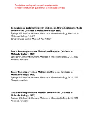 Computational Systems Biology in Medicine and Biotechnology: Methods
and Protocols (Methods in Molecular Biology, 2399)
Springer US : Imprint : Humana, Methods in Molecular Biology, Methods in
Molecular Biology, 1, 2022
Sonia Cortassa (editor), Miguel A. Aon (editor)
Cancer Immunoprevention: Methods and Protocols (Methods in
Molecular Biology, 2435)
Springer US : Imprint : Humana, Methods in Molecular Biology, 2435, 2022
Florencia McAllister
Cancer Immunoprevention: Methods and Protocols (Methods in
Molecular Biology, 2435)
Springer US : Imprint : Humana, Methods in Molecular Biology, 2435, 2022
Florencia McAllister
Cancer Immunoprevention: Methods and Protocols (Methods in
Molecular Biology, 2435)
Springer US : Imprint : Humana, Methods in Molecular Biology, 2435, 2022
Florencia McAllister
 