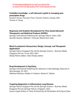 Forbidden knowledge : a self-advocate's guide to managing your
prescription drugs
Dundurn Group / Dundurn Press, Toronto, Ontario, Canada, 2023
Terence H. Young
Bioprocess and Analytics Development for Virus-based Advanced
Therapeutics and Medicinal Products (ATMPs)
Springer International Publishing AG, Springer Nature, Cham, 2023
Saurabh Gautam, Abhilash I. Chiramel, Roland Pach, (eds.)
Block Co-polymeric Nanocarriers: Design, Concept, and Therapeutic
Applications
Springer Nature Singapore Pte Ltd Fka Springer Science + Business Media
Singapore Pte Ltd, 1st ed. 2023, 2023
Neeraj Mishra (editor), Vikas Pandey (editor)
Drug Development in Psychiatry
Springer International Publishing AG, Advances in Neurobiology, Advances in
Neurobiology, 30, 2023
Matthew Macaluso, Sheldon H. Preskorn, Richard C. Shelton
Targeting Epigenetics in Inflammatory Lung Diseases
Springer Nature Singapore Pte Ltd Fka Springer Science + Business Media
Singapore Pte Ltd, Springer Nature, Singapore, 2023
Gaurav Gupta & Brian G. Oliver & Kamal Dua & Md Khadem Ali & Piyush Dave
 