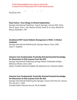 Springer Nature Singapore : Imprint: Springer, 3rd ed. 2023, 2023
Seung-Kyu Han
Heart Valves : From Design to Clinical Implantation
Springer International Publishing : Imprint: Springer, 2nd ed. 2023, Cham
Paul A. Iaizzo, Tinen L. Iles, Massimo Griselli, James D. St. Louis, Richard W.
Bianco, Alexander J. Hill
Anesthesia STAT! Acute Pediatric Emergencies in PACU : A Clinical
Casebook
Springer International Publishing AG, Springer Nature, Cham, 2023
Susan T. Verghese
Intensive Care Fundamentals: Practically Oriented Essential Knowledge
for Newcomers to ICUs (Lessons from the ICU)
Springer International Publishing, Springer Nature (Textbooks & Major
Reference Works), Cham, 2023
Duška, František (editor);Al-Haddad, Mo (editor);Cecconi, Maurizio (editor)
Intensive Care Fundamentals: Practically Oriented Essential Knowledge
for Newcomers to ICUs (Lessons from the ICU)
Springer International Publishing AG; Springer, Lessons from the ICU, Lessons
from the ICU, 1, 2023
František Duška, Maurizio Cecconi, Mo Al-Haddad
 