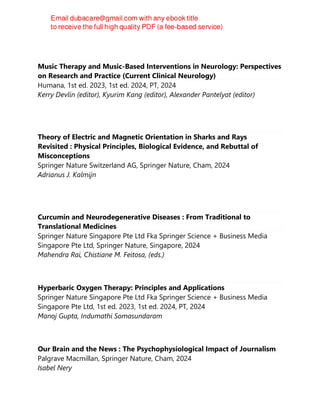 Music Therapy and Music-Based Interventions in Neurology: Perspectives
on Research and Practice (Current Clinical Neurology)
Humana, 1st ed. 2023, 1st ed. 2024, PT, 2024
Kerry Devlin (editor), Kyurim Kang (editor), Alexander Pantelyat (editor)
Theory of Electric and Magnetic Orientation in Sharks and Rays
Revisited : Physical Principles, Biological Evidence, and Rebuttal of
Misconceptions
Springer Nature Switzerland AG, Springer Nature, Cham, 2024
Adrianus J. Kalmijn
Curcumin and Neurodegenerative Diseases : From Traditional to
Translational Medicines
Springer Nature Singapore Pte Ltd Fka Springer Science + Business Media
Singapore Pte Ltd, Springer Nature, Singapore, 2024
Mahendra Rai, Chistiane M. Feitosa, (eds.)
Hyperbaric Oxygen Therapy: Principles and Applications
Springer Nature Singapore Pte Ltd Fka Springer Science + Business Media
Singapore Pte Ltd, 1st ed. 2023, 1st ed. 2024, PT, 2024
Manoj Gupta, Indumathi Somasundaram
Our Brain and the News : The Psychophysiological Impact of Journalism
Palgrave Macmillan, Springer Nature, Cham, 2024
Isabel Nery
 