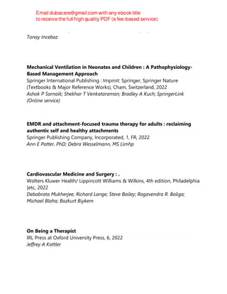 Infectious Diseases, Infectious Diseases Book Series, 14, 2022
Tonay Inceboz
Mechanical Ventilation in Neonates and Children : A Pathophysiology-
Based Management Approach
Springer International Publishing : Imprint: Springer, Springer Nature
(Textbooks & Major Reference Works), Cham, Switzerland, 2022
Ashok P Sarnaik; Shekhar T Venkataraman; Bradley A Kuch; SpringerLink
(Online service)
EMDR and attachment-focused trauma therapy for adults : reclaiming
authentic self and healthy attachments
Springer Publishing Company, Incorporated, 1, FR, 2022
Ann E Potter, PhD; Debra Wesselmann, MS Limhp
Cardiovascular Medicine and Surgery : .
Wolters Kluwer Health/ Lippincott Williams & Wilkins, 4th edition, Philadelphia
[etc, 2022
Debabrata Mukherjee; Richard Lange; Steve Bailey; Ragavendra R. Baliga;
Michael Blaha; Bozkurt Biykem
On Being a Therapist
IRL Press at Oxford University Press, 6, 2022
Jeffrey A Kottler
 