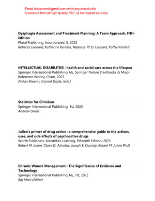 Dysphagia Assessment and Treatment Planning: A Team Approach, Fifth
Edition
Plural Publishing, Incorporated, 5, 2023
Rebecca Leonard, Katherine Kendall, Rebecca, Ph.D. Leonard, Kathy Kendall
INTELLECTUAL DISABILITIES : health and social care across the lifespan
Springer International Publishing AG, Springer Nature (Textbooks & Major
Reference Works), Cham, 2023
Fintan Sheerin, Carmel Doyle, (eds.)
Statistics for Clinicians
Springer International Publishing, 1st, 2023
Andrew Owen
Julien's primer of drug action : a comprehensive guide to the actions,
uses, and side effects of psychoactive drugs
Worth Publishers, Macmillan Learning, Fifteenth Edition, 2023
Robert M. Julien, Claire D. Advokat, Joseph E. Comaty, Robert M. Julien Ph.D
Chronic Wound Management : The Significance of Evidence and
Technology
Springer International Publishing AG, 1st, 2023
Raj Mani (Editor)
 