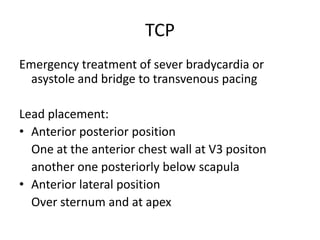 TCP
Emergency treatment of sever bradycardia or
asystole and bridge to transvenous pacing
Lead placement:
• Anterior posterior position
One at the anterior chest wall at V3 positon
another one posteriorly below scapula
• Anterior lateral position
Over sternum and at apex
 