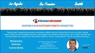 Towerstream’s award winning service provides reliable Internet connectivity for your out door special
events. With our fast installation process, and copper-free wireless infrastructure, we’re able to provide you
the bandwidth you require for a day, week, month or more, in many places “wired” providers cannot go.
KEEPINGYOUR OUTDOOR EVENTS CONNECTED
For More Details Contact:
Ken Medicino
(866) 848-5848 x323
kmedicino@towerstream.com
Find Me Online:
Los Angeles San Francisco Seattle
Temporary
Internet
Connectivity
 