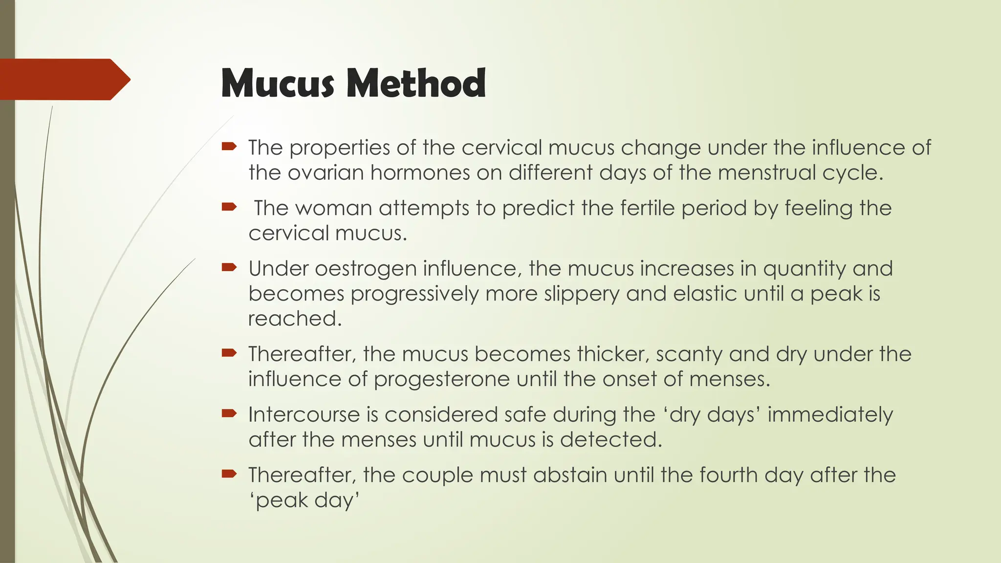 Mucus Method
 The properties of the cervical mucus change under the influence of
the ovarian hormones on different days of the menstrual cycle.
 The woman attempts to predict the fertile period by feeling the
cervical mucus.
 Under oestrogen influence, the mucus increases in quantity and
becomes progressively more slippery and elastic until a peak is
reached.
 Thereafter, the mucus becomes thicker, scanty and dry under the
influence of progesterone until the onset of menses.
 Intercourse is considered safe during the ‘dry days’ immediately
after the menses until mucus is detected.
 Thereafter, the couple must abstain until the fourth day after the
‘peak day’
 