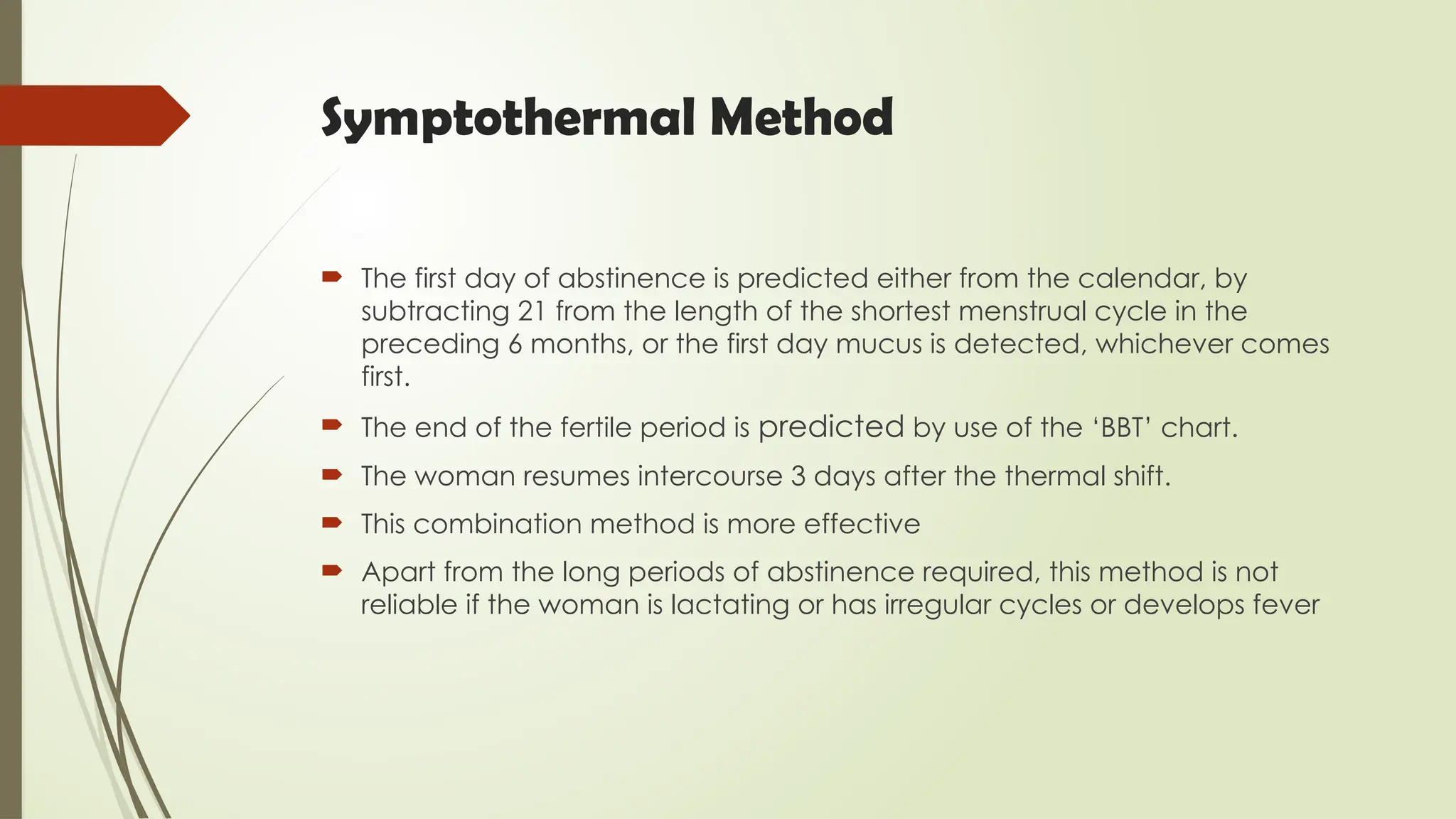 Symptothermal Method
 The first day of abstinence is predicted either from the calendar, by
subtracting 21 from the length of the shortest menstrual cycle in the
preceding 6 months, or the first day mucus is detected, whichever comes
first.
 The end of the fertile period is predicted by use of the ‘BBT’ chart.
 The woman resumes intercourse 3 days after the thermal shift.
 This combination method is more effective
 Apart from the long periods of abstinence required, this method is not
reliable if the woman is lactating or has irregular cycles or develops fever
 