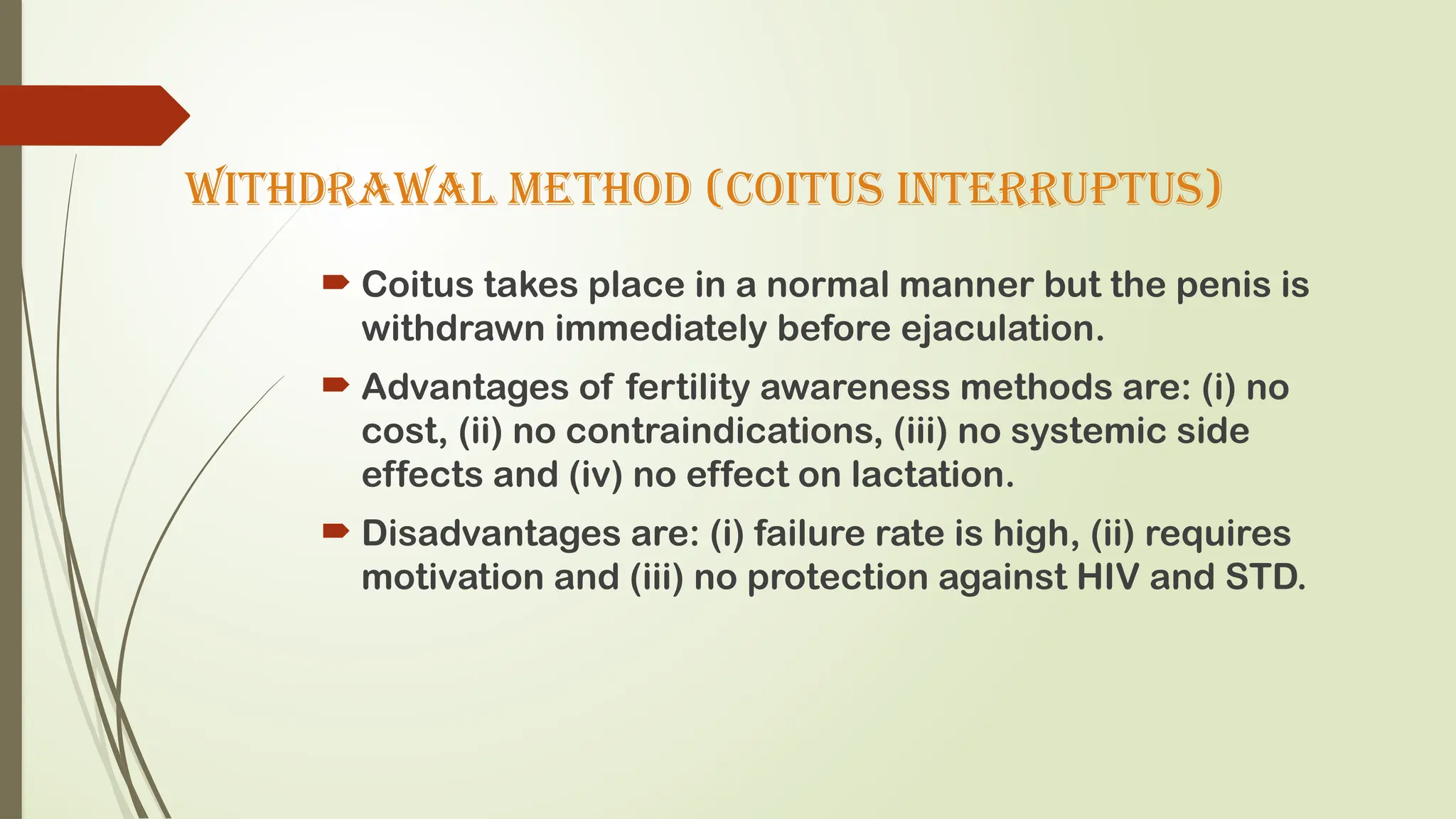 WITHDRAWAL METHOD (coitus interruptus)
 Coitus takes place in a normal manner but the penis is
withdrawn immediately before ejaculation.
 Advantages of fertility awareness methods are: (i) no
cost, (ii) no contraindications, (iii) no systemic side
effects and (iv) no effect on lactation.
 Disadvantages are: (i) failure rate is high, (ii) requires
motivation and (iii) no protection against HIV and STD.
 