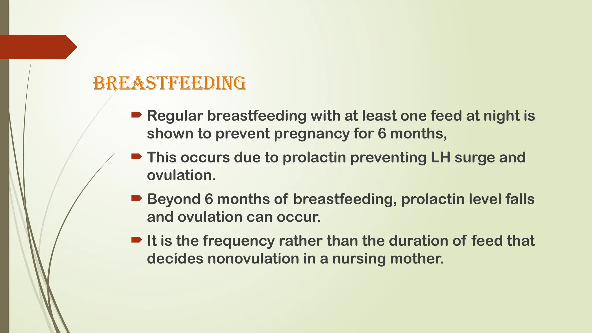 BREASTFEEDING
 Regular breastfeeding with at least one feed at night is
shown to prevent pregnancy for 6 months,
 This occurs due to prolactin preventing LH surge and
ovulation.
 Beyond 6 months of breastfeeding, prolactin level falls
and ovulation can occur.
 It is the frequency rather than the duration of feed that
decides nonovulation in a nursing mother.
 