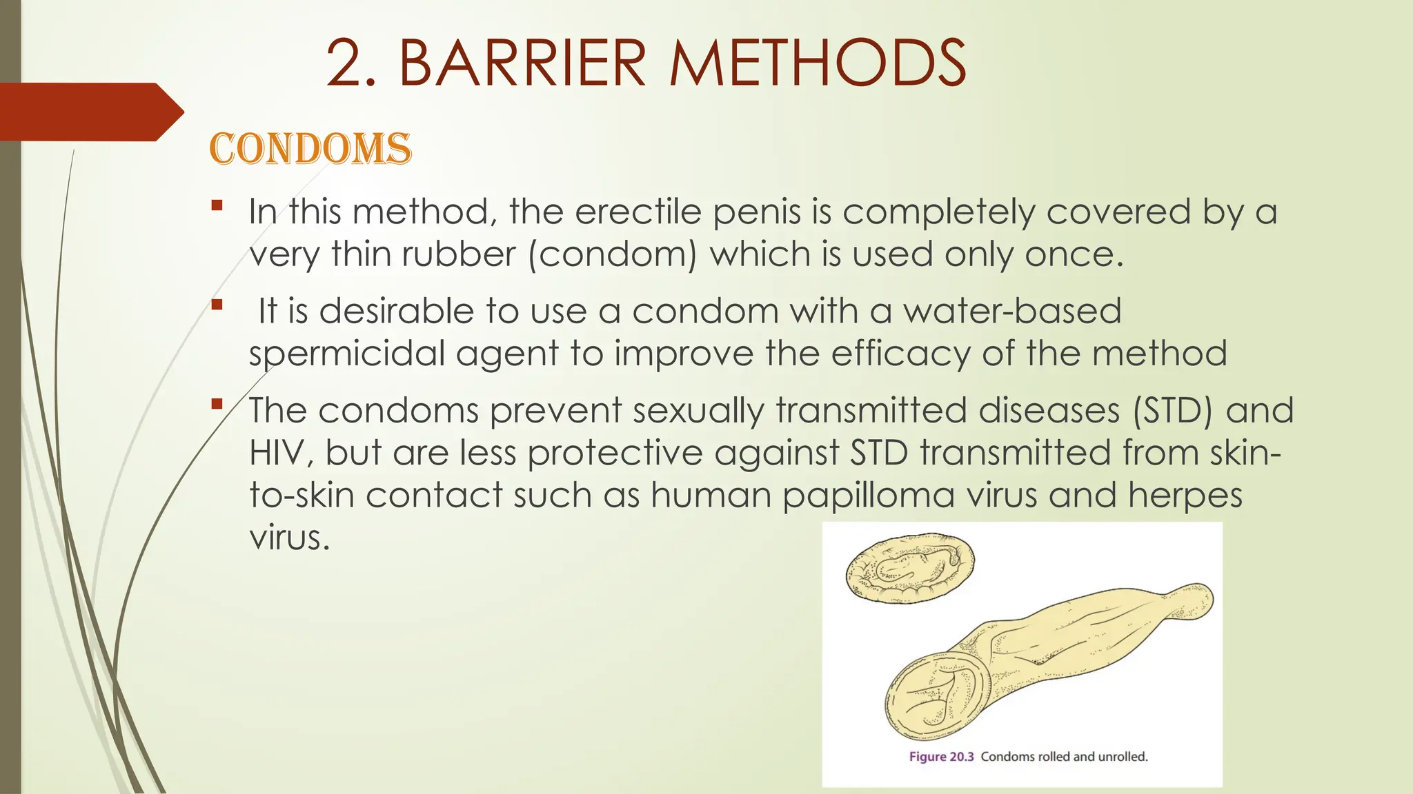 2. BARRIER METHODS
CONDOMS
 In this method, the erectile penis is completely covered by a
very thin rubber (condom) which is used only once.
 It is desirable to use a condom with a water-based
spermicidal agent to improve the efficacy of the method
 The condoms prevent sexually transmitted diseases (STD) and
HIV, but are less protective against STD transmitted from skin-
to-skin contact such as human papilloma virus and herpes
virus.
 