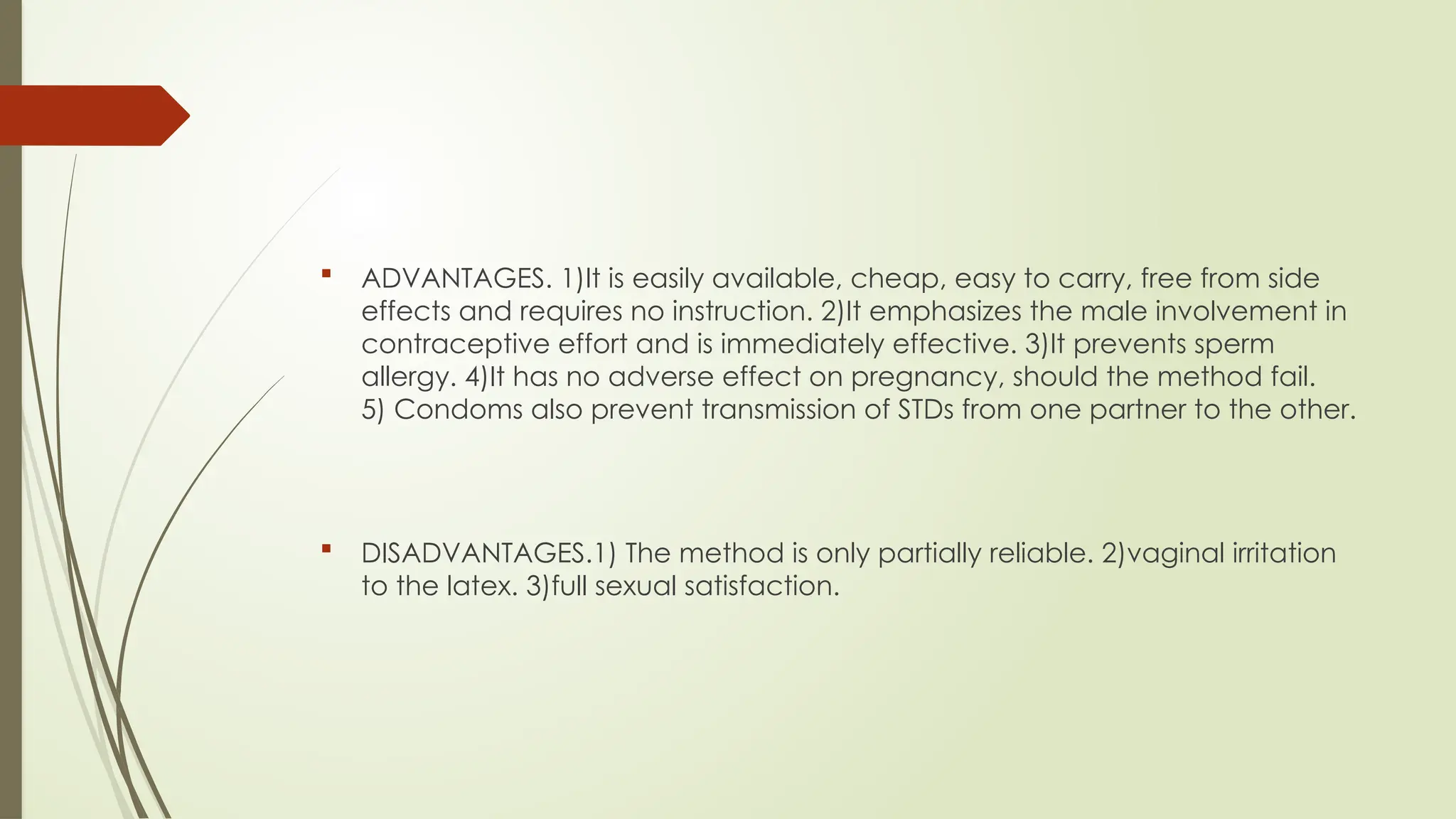  ADVANTAGES. 1)It is easily available, cheap, easy to carry, free from side
effects and requires no instruction. 2)It emphasizes the male involvement in
contraceptive effort and is immediately effective. 3)It prevents sperm
allergy. 4)It has no adverse effect on pregnancy, should the method fail.
5) Condoms also prevent transmission of STDs from one partner to the other.
 DISADVANTAGES.1) The method is only partially reliable. 2)vaginal irritation
to the latex. 3)full sexual satisfaction.
 