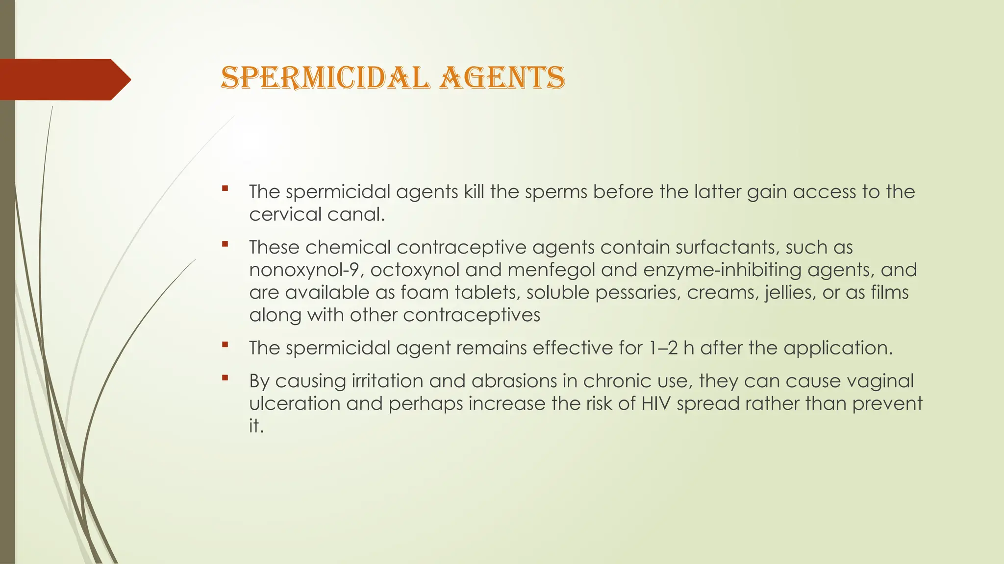 SPERMICIDAL AGENTS
 The spermicidal agents kill the sperms before the latter gain access to the
cervical canal.
 These chemical contraceptive agents contain surfactants, such as
nonoxynol-9, octoxynol and menfegol and enzyme-inhibiting agents, and
are available as foam tablets, soluble pessaries, creams, jellies, or as films
along with other contraceptives
 The spermicidal agent remains effective for 1–2 h after the application.
 By causing irritation and abrasions in chronic use, they can cause vaginal
ulceration and perhaps increase the risk of HIV spread rather than prevent
it.
 