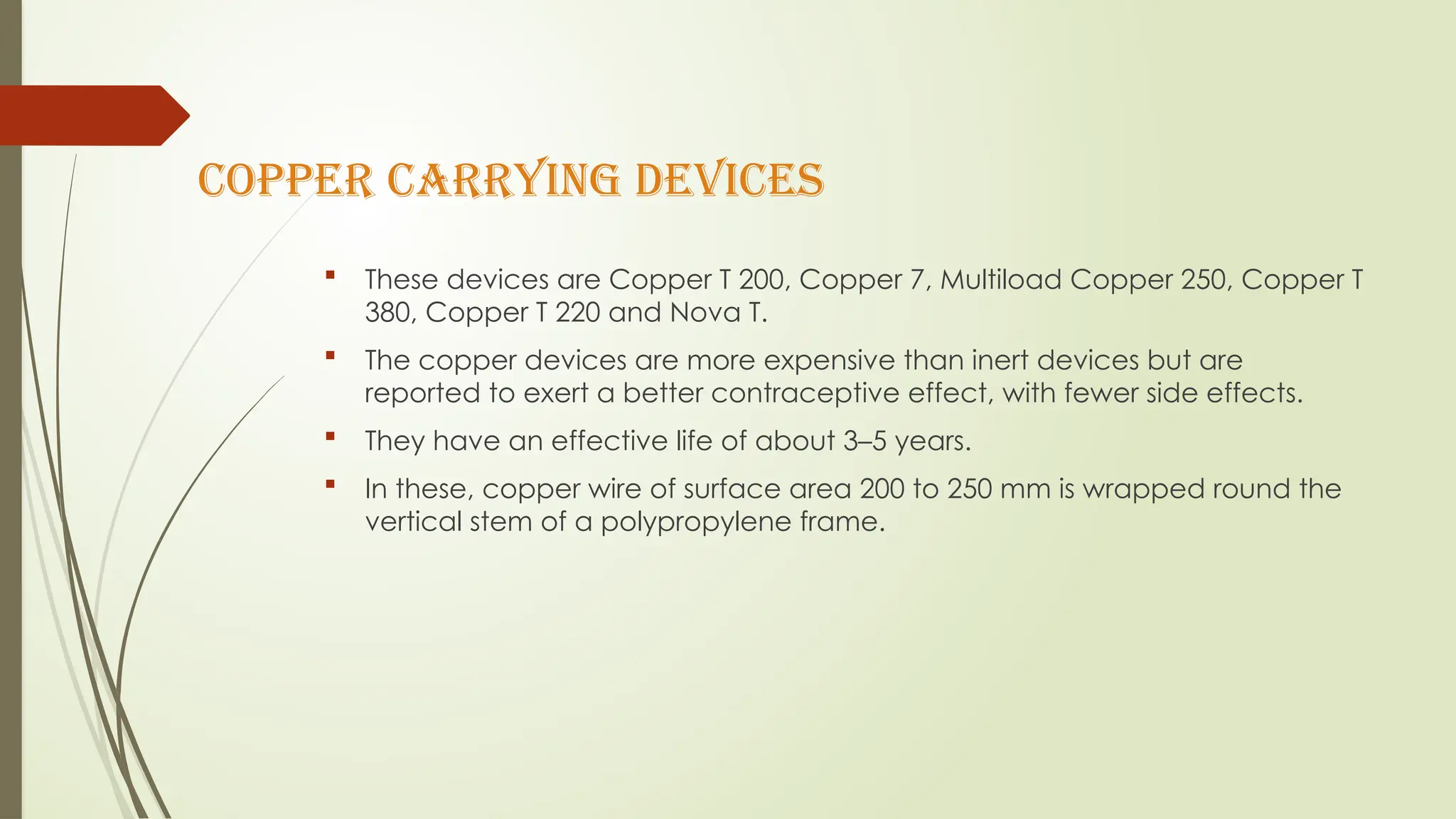 Copper carrying devices
 These devices are Copper T 200, Copper 7, Multiload Copper 250, Copper T
380, Copper T 220 and Nova T.
 The copper devices are more expensive than inert devices but are
reported to exert a better contraceptive effect, with fewer side effects.
 They have an effective life of about 3–5 years.
 In these, copper wire of surface area 200 to 250 mm is wrapped round the
vertical stem of a polypropylene frame.
 