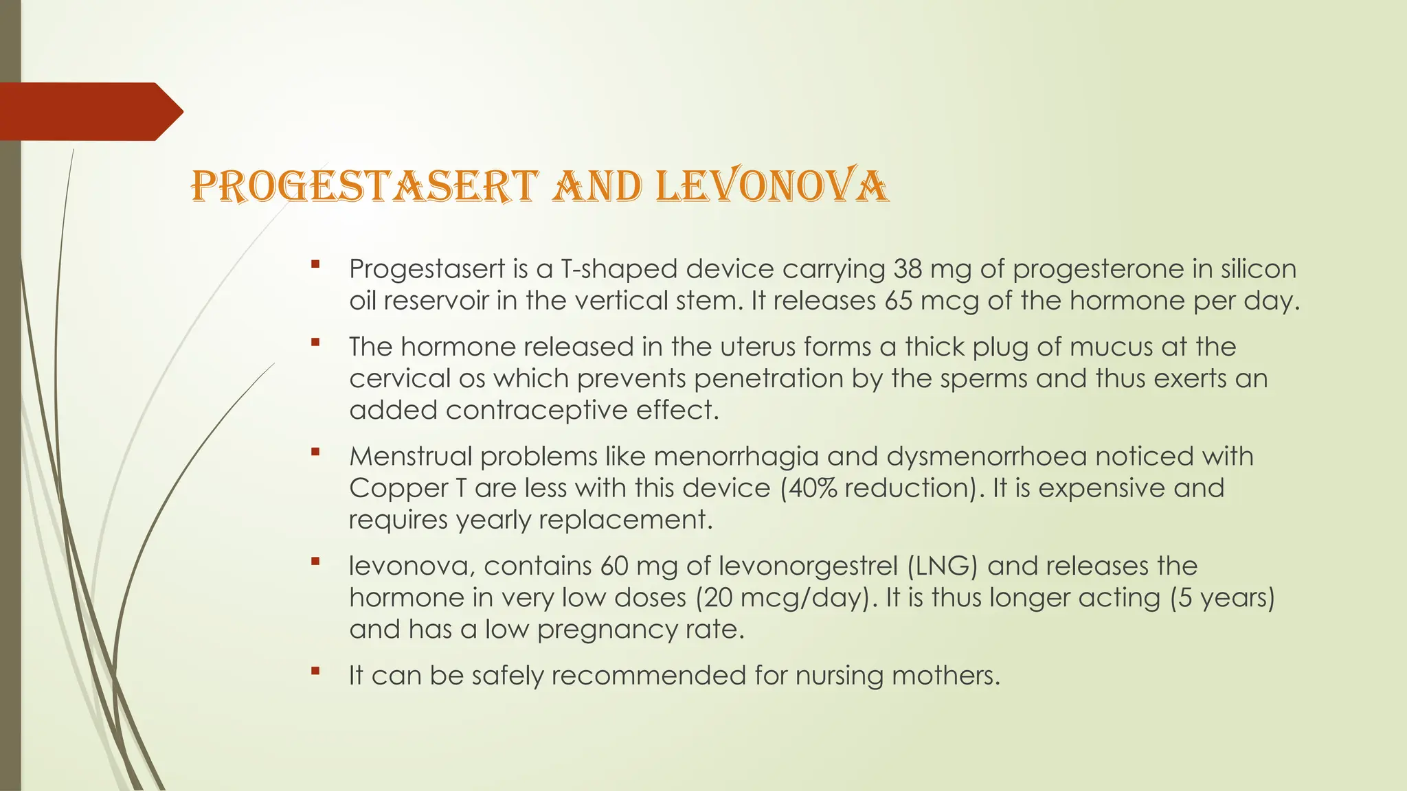 Progestasert and levonova
 Progestasert is a T-shaped device carrying 38 mg of progesterone in silicon
oil reservoir in the vertical stem. It releases 65 mcg of the hormone per day.
 The hormone released in the uterus forms a thick plug of mucus at the
cervical os which prevents penetration by the sperms and thus exerts an
added contraceptive effect.
 Menstrual problems like menorrhagia and dysmenorrhoea noticed with
Copper T are less with this device (40% reduction). It is expensive and
requires yearly replacement.
 levonova, contains 60 mg of levonorgestrel (LNG) and releases the
hormone in very low doses (20 mcg/day). It is thus longer acting (5 years)
and has a low pregnancy rate.
 It can be safely recommended for nursing mothers.
 