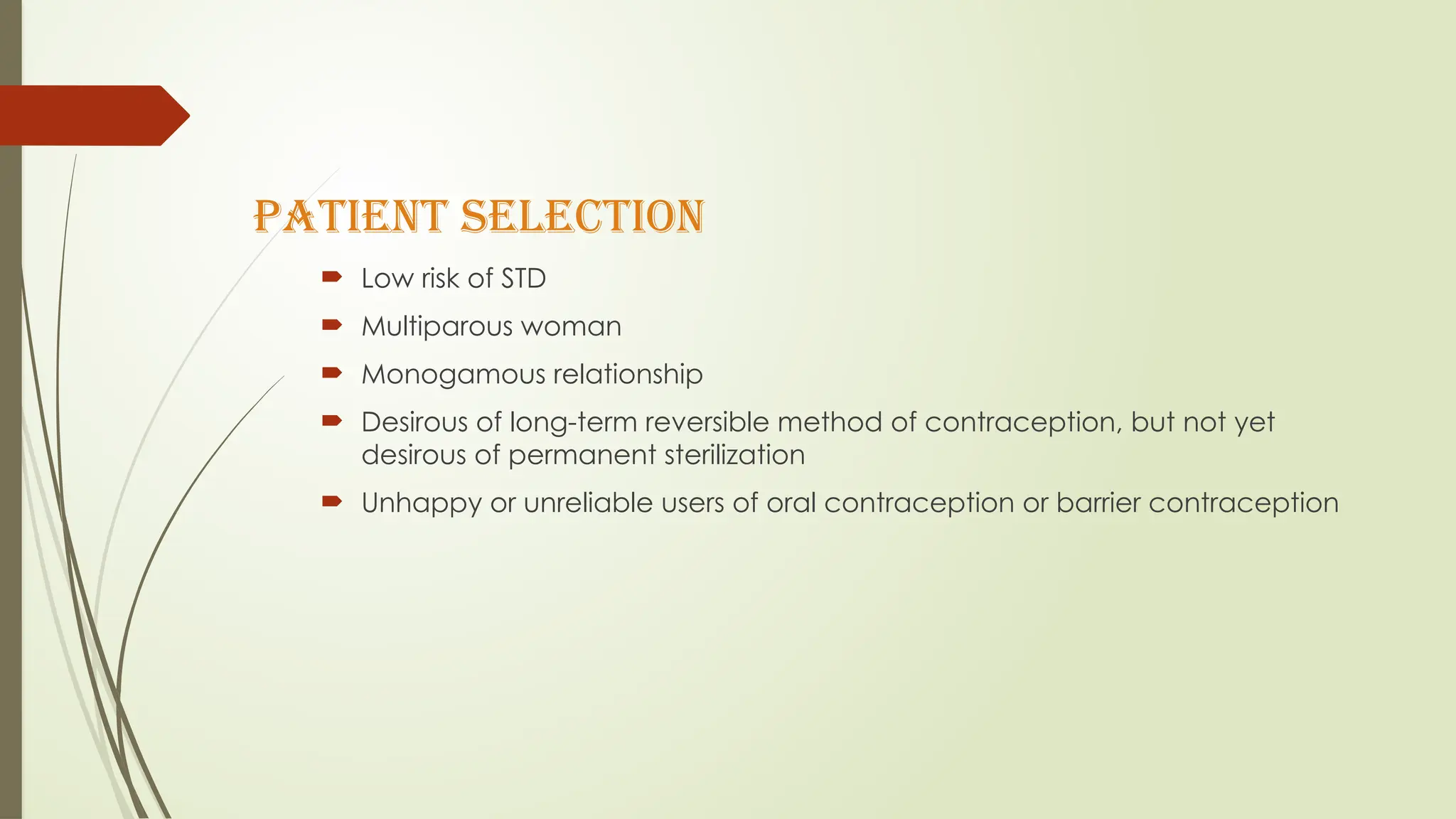 PATIENT SELECTION
 Low risk of STD
 Multiparous woman
 Monogamous relationship
 Desirous of long-term reversible method of contraception, but not yet
desirous of permanent sterilization
 Unhappy or unreliable users of oral contraception or barrier contraception
 