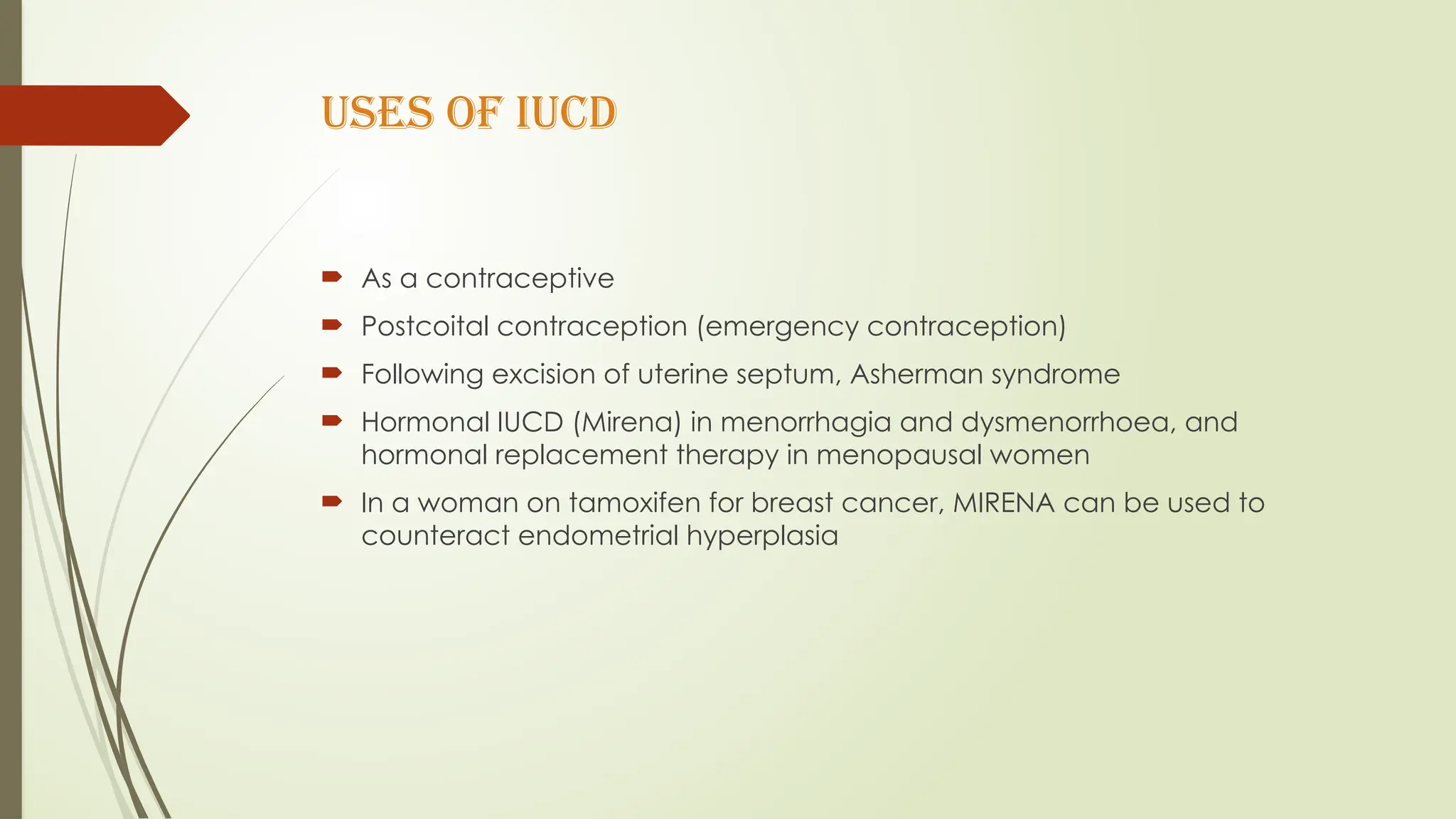 USES OF IUCD
 As a contraceptive
 Postcoital contraception (emergency contraception)
 Following excision of uterine septum, Asherman syndrome
 Hormonal IUCD (Mirena) in menorrhagia and dysmenorrhoea, and
hormonal replacement therapy in menopausal women
 In a woman on tamoxifen for breast cancer, MIRENA can be used to
counteract endometrial hyperplasia
 
