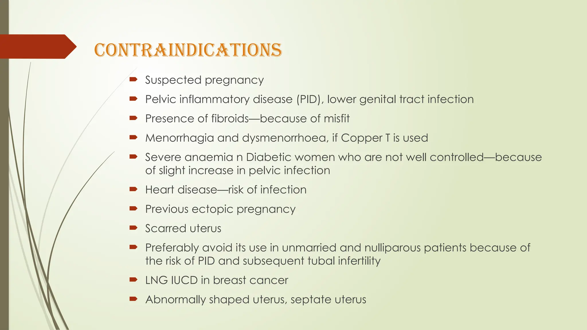 contraindications
 Suspected pregnancy
 Pelvic inflammatory disease (PID), lower genital tract infection
 Presence of fibroids—because of misfit
 Menorrhagia and dysmenorrhoea, if Copper T is used
 Severe anaemia n Diabetic women who are not well controlled—because
of slight increase in pelvic infection
 Heart disease—risk of infection
 Previous ectopic pregnancy
 Scarred uterus
 Preferably avoid its use in unmarried and nulliparous patients because of
the risk of PID and subsequent tubal infertility
 LNG IUCD in breast cancer
 Abnormally shaped uterus, septate uterus
 