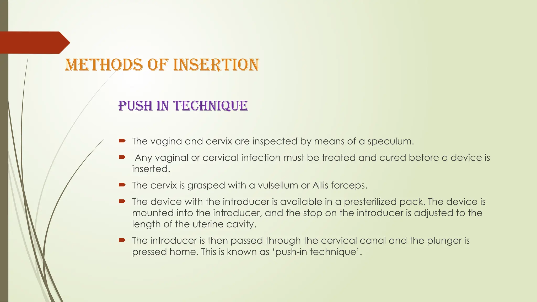 METHODS OF INSERTION
PUSH IN TECHNIQUE
 The vagina and cervix are inspected by means of a speculum.
 Any vaginal or cervical infection must be treated and cured before a device is
inserted.
 The cervix is grasped with a vulsellum or Allis forceps.
 The device with the introducer is available in a presterilized pack. The device is
mounted into the introducer, and the stop on the introducer is adjusted to the
length of the uterine cavity.
 The introducer is then passed through the cervical canal and the plunger is
pressed home. This is known as ‘push-in technique’.
 