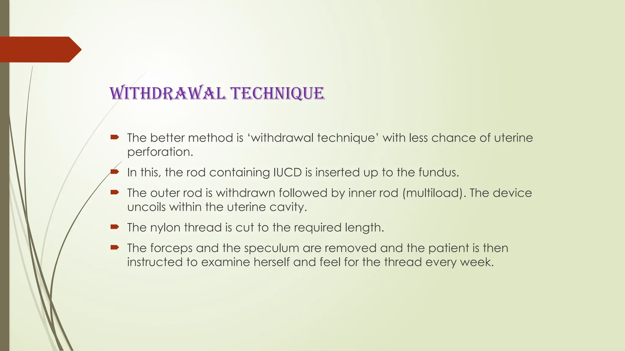 WITHDRAWAL TECHNIQUE
 The better method is ‘withdrawal technique’ with less chance of uterine
perforation.
 In this, the rod containing IUCD is inserted up to the fundus.
 The outer rod is withdrawn followed by inner rod (multiload). The device
uncoils within the uterine cavity.
 The nylon thread is cut to the required length.
 The forceps and the speculum are removed and the patient is then
instructed to examine herself and feel for the thread every week.
 