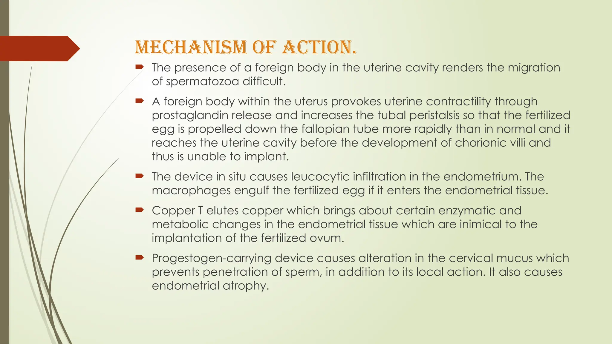 Mechanism of Action.
 The presence of a foreign body in the uterine cavity renders the migration
of spermatozoa difficult.
 A foreign body within the uterus provokes uterine contractility through
prostaglandin release and increases the tubal peristalsis so that the fertilized
egg is propelled down the fallopian tube more rapidly than in normal and it
reaches the uterine cavity before the development of chorionic villi and
thus is unable to implant.
 The device in situ causes leucocytic infiltration in the endometrium. The
macrophages engulf the fertilized egg if it enters the endometrial tissue.
 Copper T elutes copper which brings about certain enzymatic and
metabolic changes in the endometrial tissue which are inimical to the
implantation of the fertilized ovum.
 Progestogen-carrying device causes alteration in the cervical mucus which
prevents penetration of sperm, in addition to its local action. It also causes
endometrial atrophy.
 