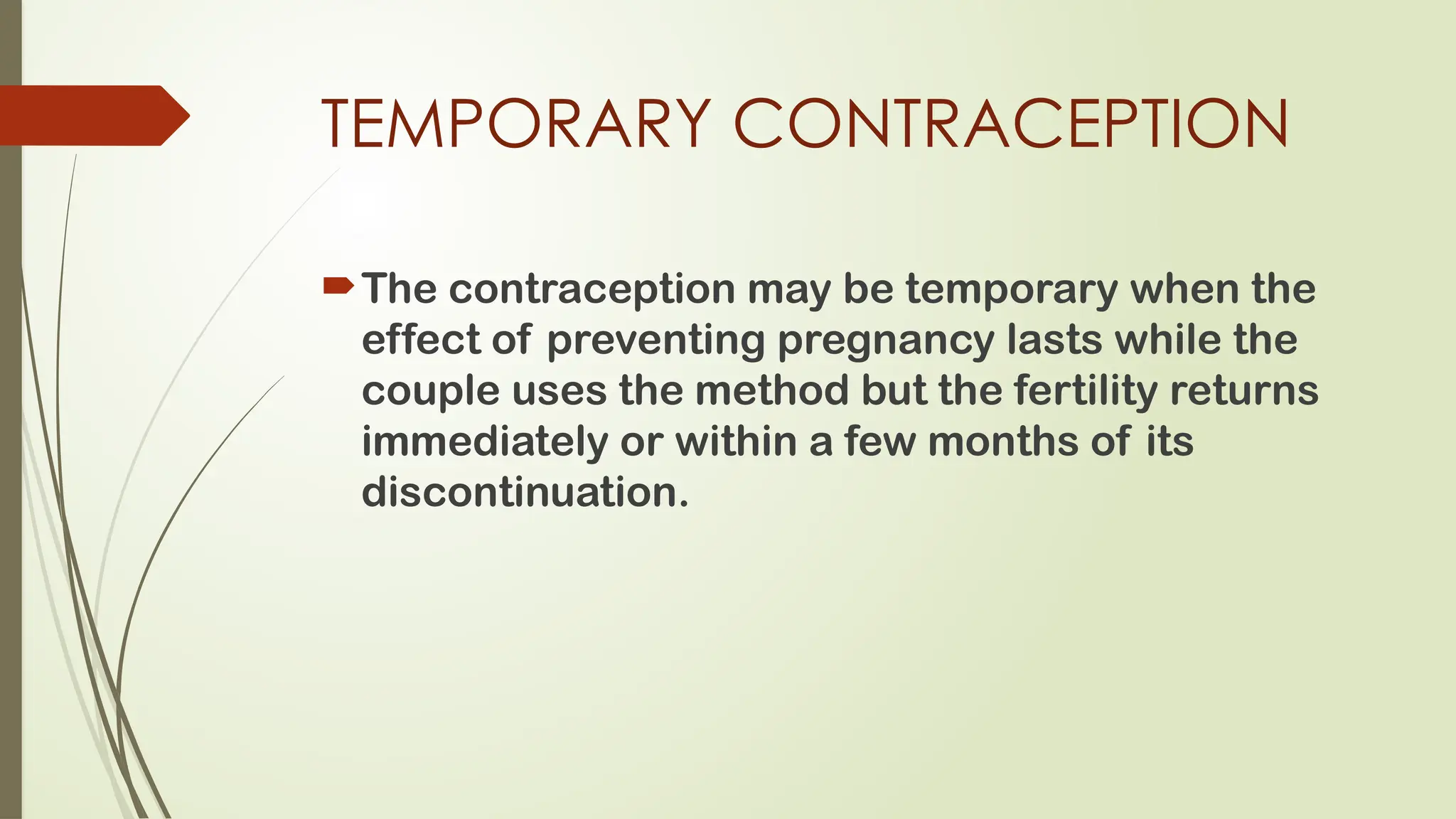 TEMPORARY CONTRACEPTION
The contraception may be temporary when the
effect of preventing pregnancy lasts while the
couple uses the method but the fertility returns
immediately or within a few months of its
discontinuation.
 