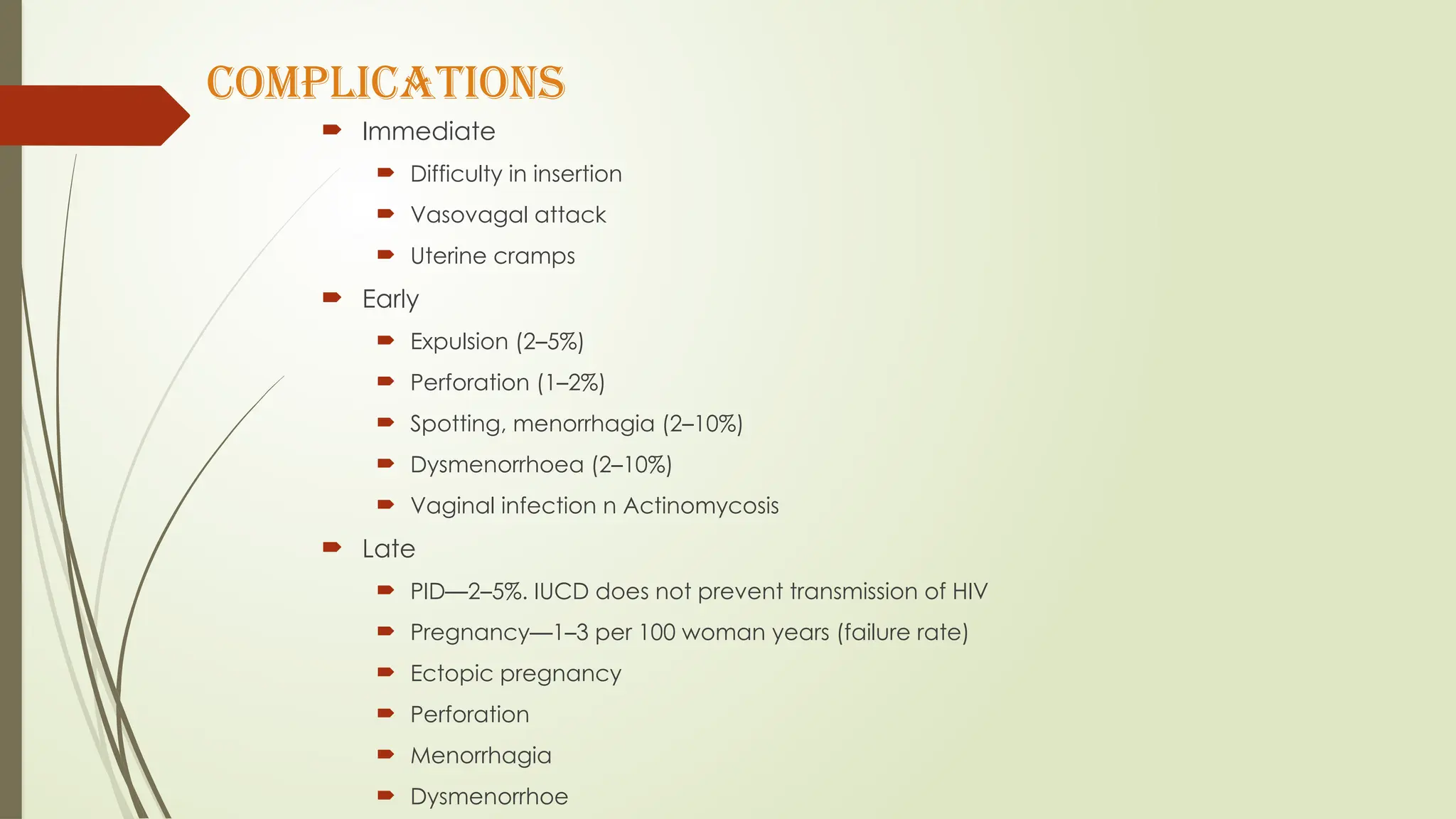 COMPLICATIONS
 Immediate
 Difficulty in insertion
 Vasovagal attack
 Uterine cramps
 Early
 Expulsion (2–5%)
 Perforation (1–2%)
 Spotting, menorrhagia (2–10%)
 Dysmenorrhoea (2–10%)
 Vaginal infection n Actinomycosis
 Late
 PID—2–5%. IUCD does not prevent transmission of HIV
 Pregnancy—1–3 per 100 woman years (failure rate)
 Ectopic pregnancy
 Perforation
 Menorrhagia
 Dysmenorrhoe
 