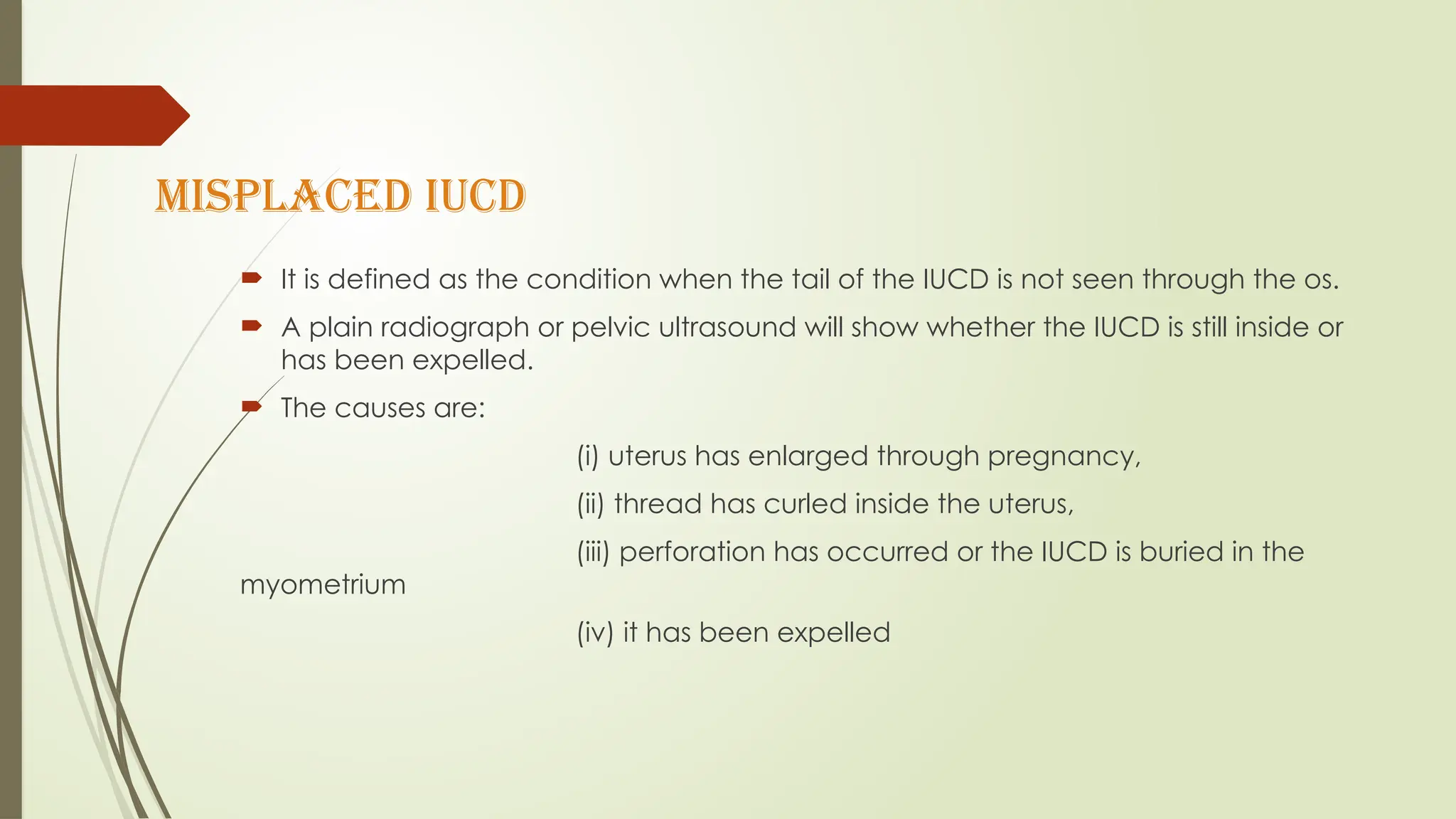 MISPLACED IUCD
 It is defined as the condition when the tail of the IUCD is not seen through the os.
 A plain radiograph or pelvic ultrasound will show whether the IUCD is still inside or
has been expelled.
 The causes are:
(i) uterus has enlarged through pregnancy,
(ii) thread has curled inside the uterus,
(iii) perforation has occurred or the IUCD is buried in the
myometrium
(iv) it has been expelled
 