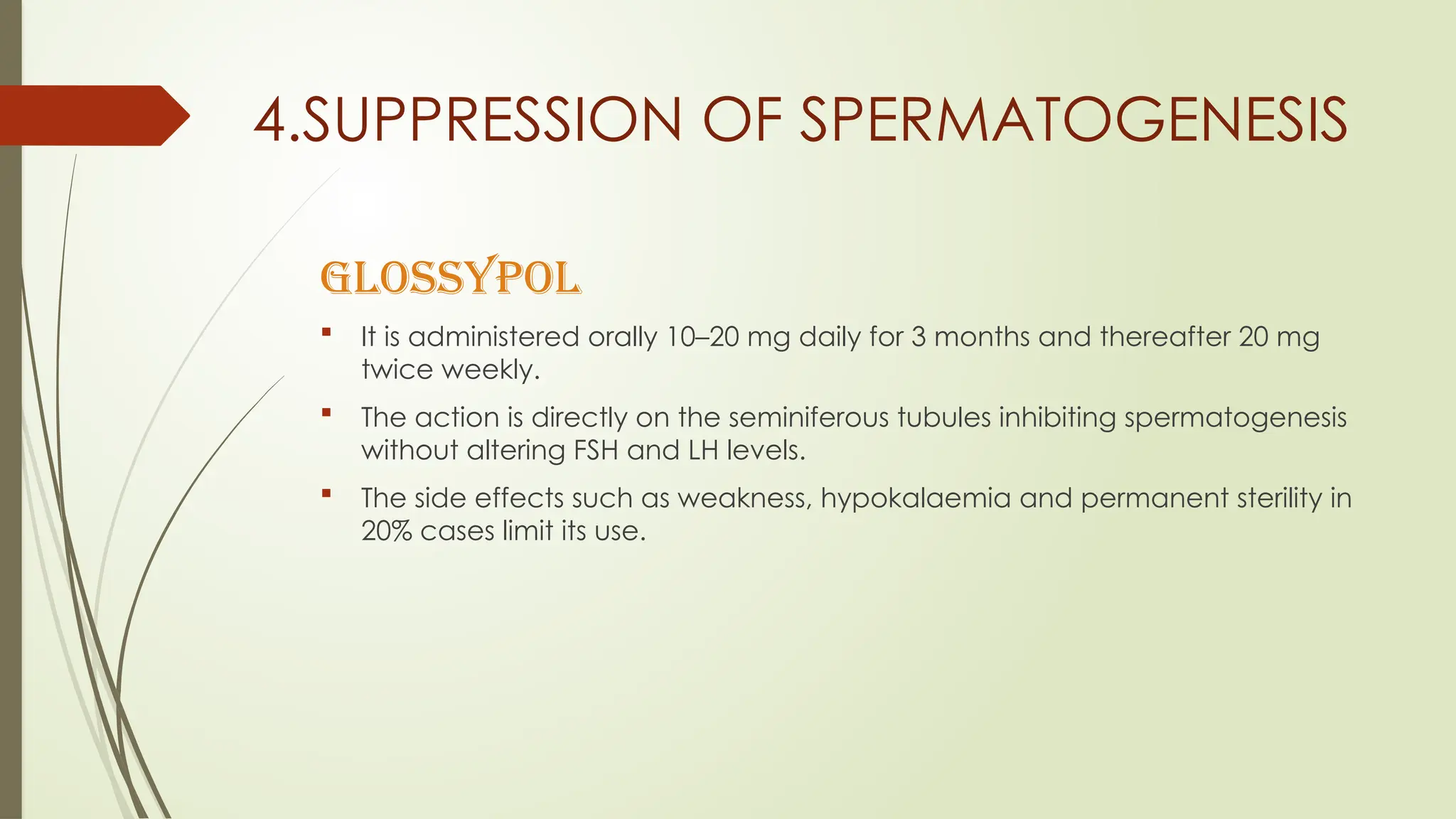 4.SUPPRESSION OF SPERMATOGENESIS
GLOSSYPOL
 It is administered orally 10–20 mg daily for 3 months and thereafter 20 mg
twice weekly.
 The action is directly on the seminiferous tubules inhibiting spermatogenesis
without altering FSH and LH levels.
 The side effects such as weakness, hypokalaemia and permanent sterility in
20% cases limit its use.
 