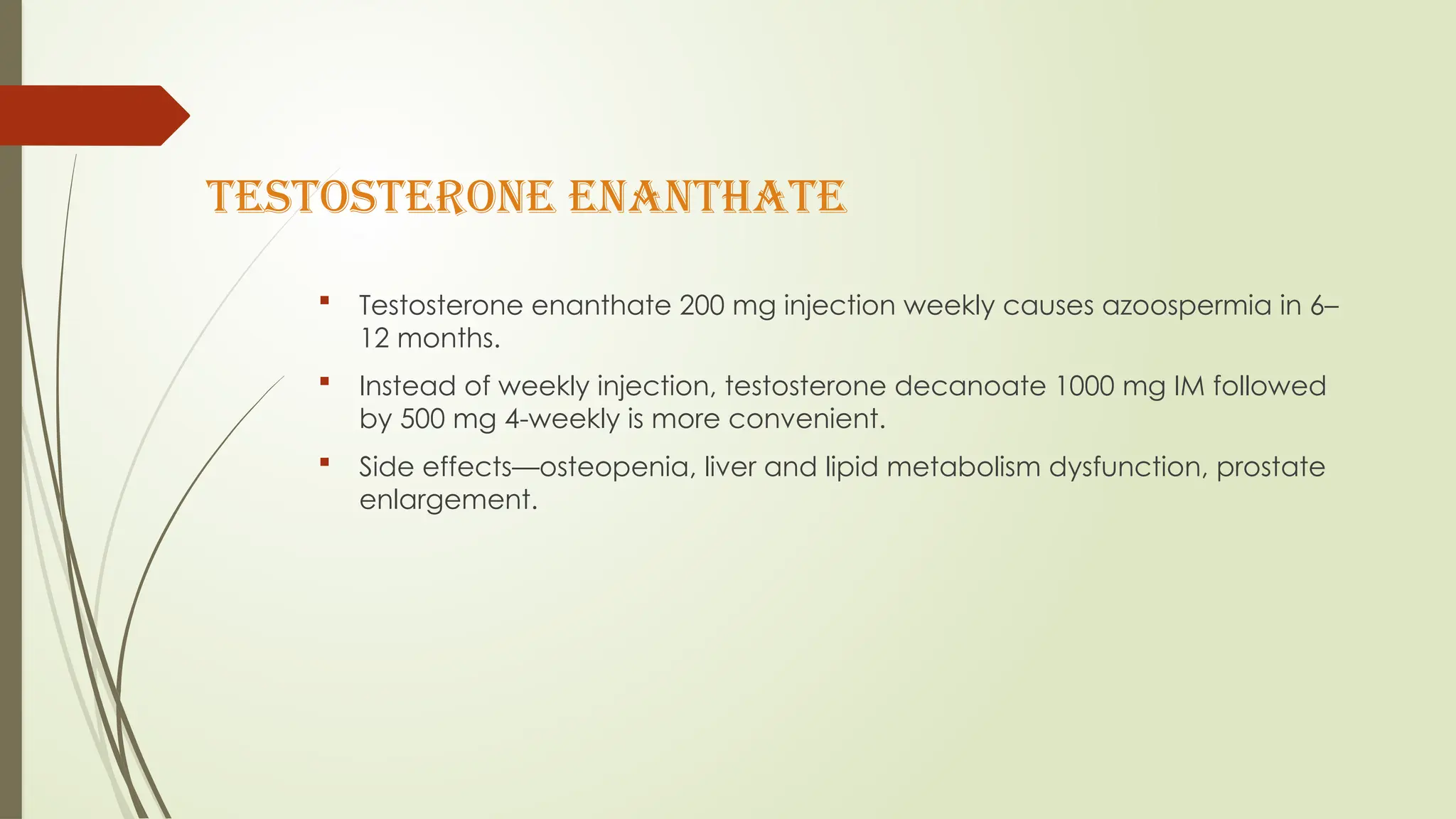 TESTOSTERONE ENANTHATE
 Testosterone enanthate 200 mg injection weekly causes azoospermia in 6–
12 months.
 Instead of weekly injection, testosterone decanoate 1000 mg IM followed
by 500 mg 4-weekly is more convenient.
 Side effects—osteopenia, liver and lipid metabolism dysfunction, prostate
enlargement.
 