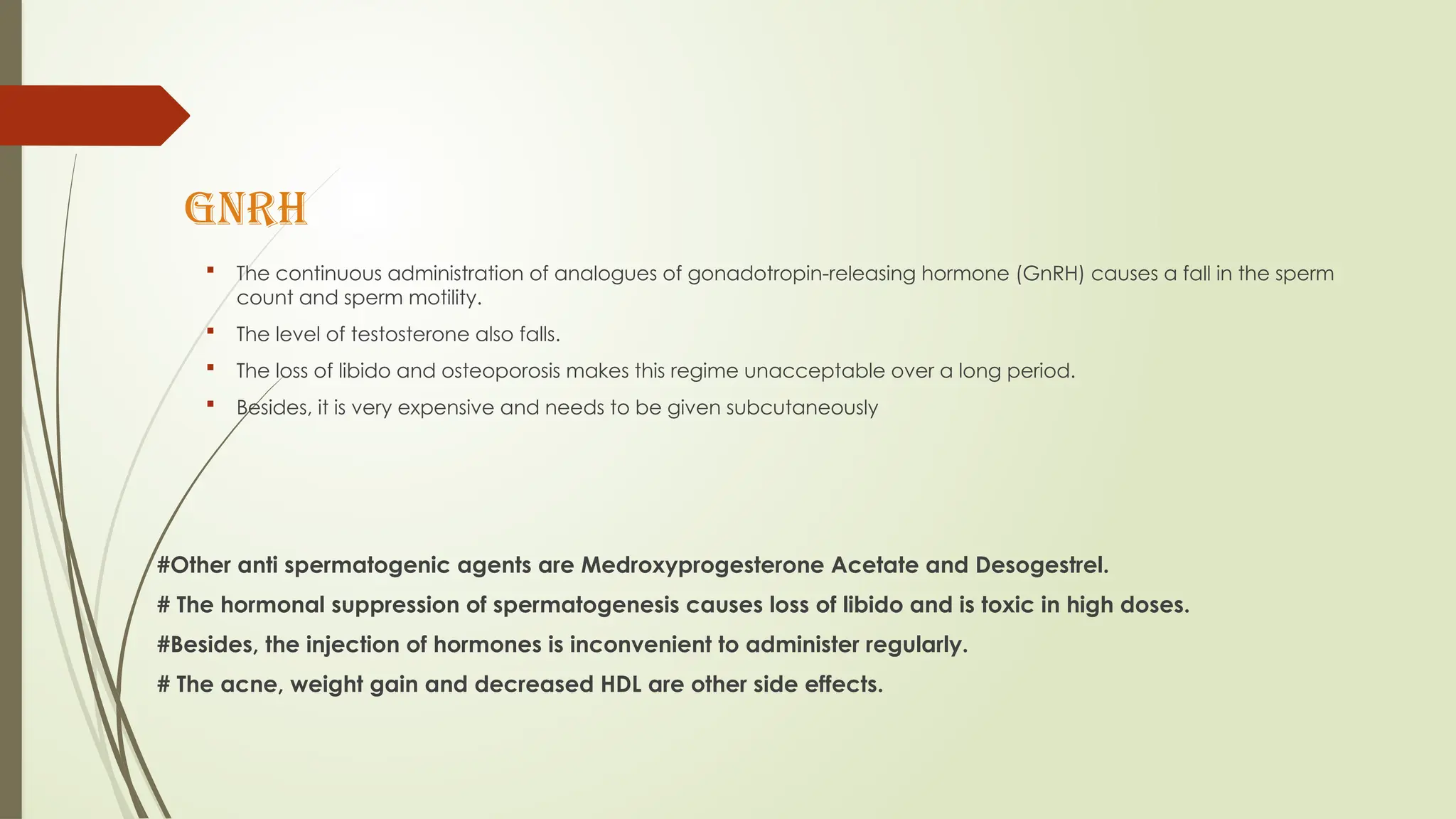 GnRH
 The continuous administration of analogues of gonadotropin-releasing hormone (GnRH) causes a fall in the sperm
count and sperm motility.
 The level of testosterone also falls.
 The loss of libido and osteoporosis makes this regime unacceptable over a long period.
 Besides, it is very expensive and needs to be given subcutaneously
#Other anti spermatogenic agents are Medroxyprogesterone Acetate and Desogestrel.
# The hormonal suppression of spermatogenesis causes loss of libido and is toxic in high doses.
#Besides, the injection of hormones is inconvenient to administer regularly.
# The acne, weight gain and decreased HDL are other side effects.
 
