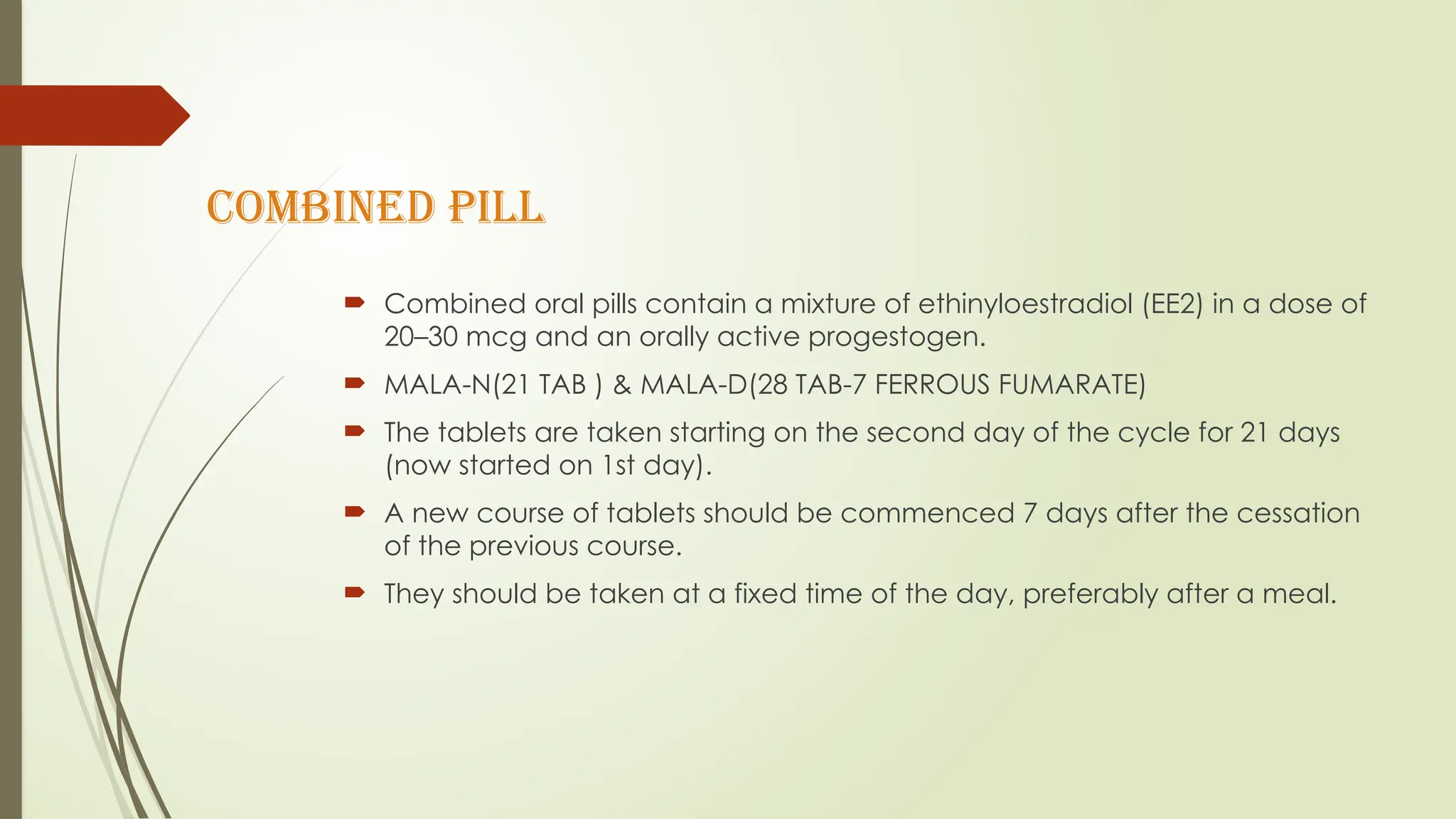 Combined pill
 Combined oral pills contain a mixture of ethinyloestradiol (EE2) in a dose of
20–30 mcg and an orally active progestogen.
 MALA-N(21 TAB ) & MALA-D(28 TAB-7 FERROUS FUMARATE)
 The tablets are taken starting on the second day of the cycle for 21 days
(now started on 1st day).
 A new course of tablets should be commenced 7 days after the cessation
of the previous course.
 They should be taken at a fixed time of the day, preferably after a meal.
 