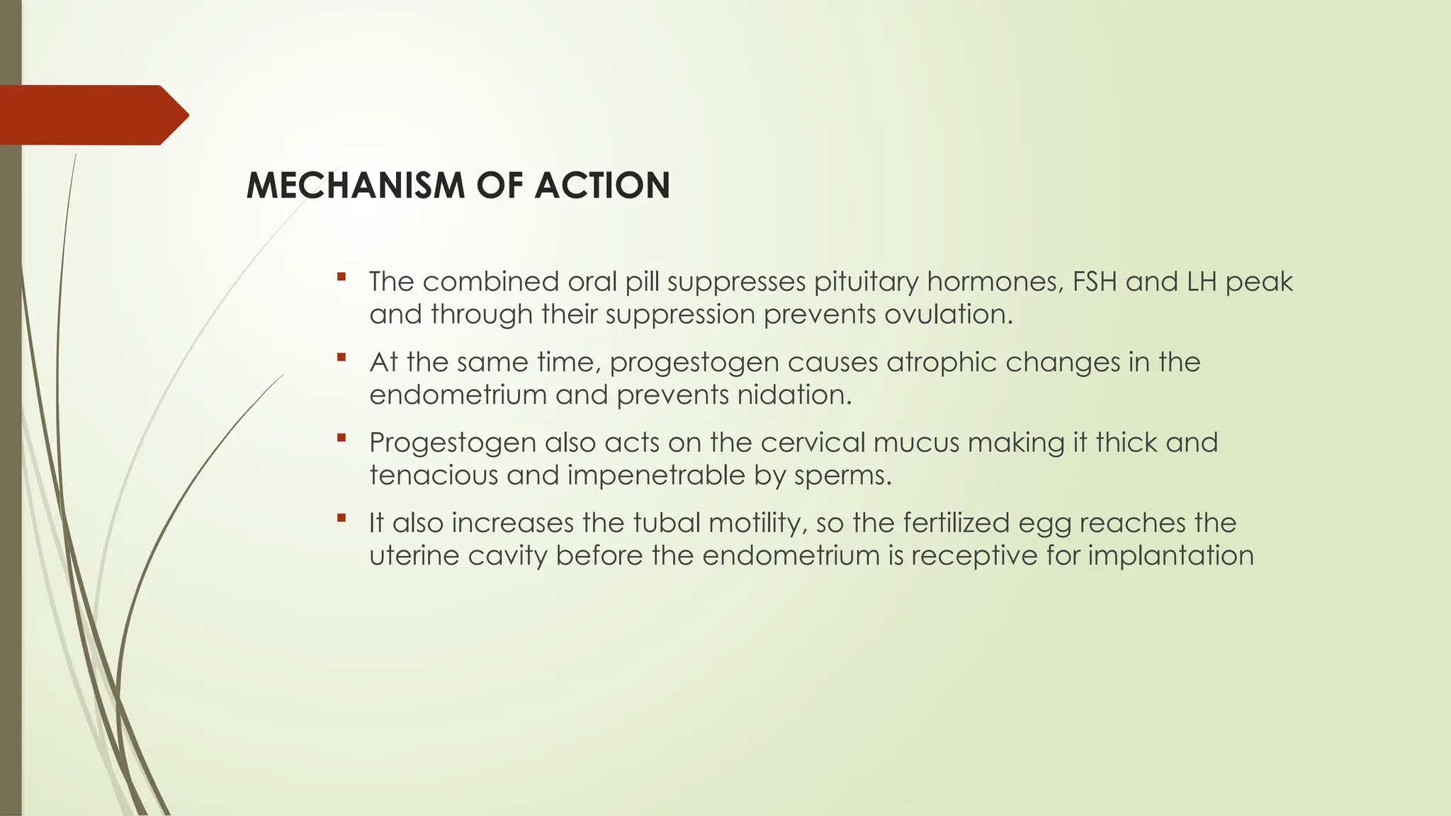 MECHANISM OF ACTION
 The combined oral pill suppresses pituitary hormones, FSH and LH peak
and through their suppression prevents ovulation.
 At the same time, progestogen causes atrophic changes in the
endometrium and prevents nidation.
 Progestogen also acts on the cervical mucus making it thick and
tenacious and impenetrable by sperms.
 It also increases the tubal motility, so the fertilized egg reaches the
uterine cavity before the endometrium is receptive for implantation
 