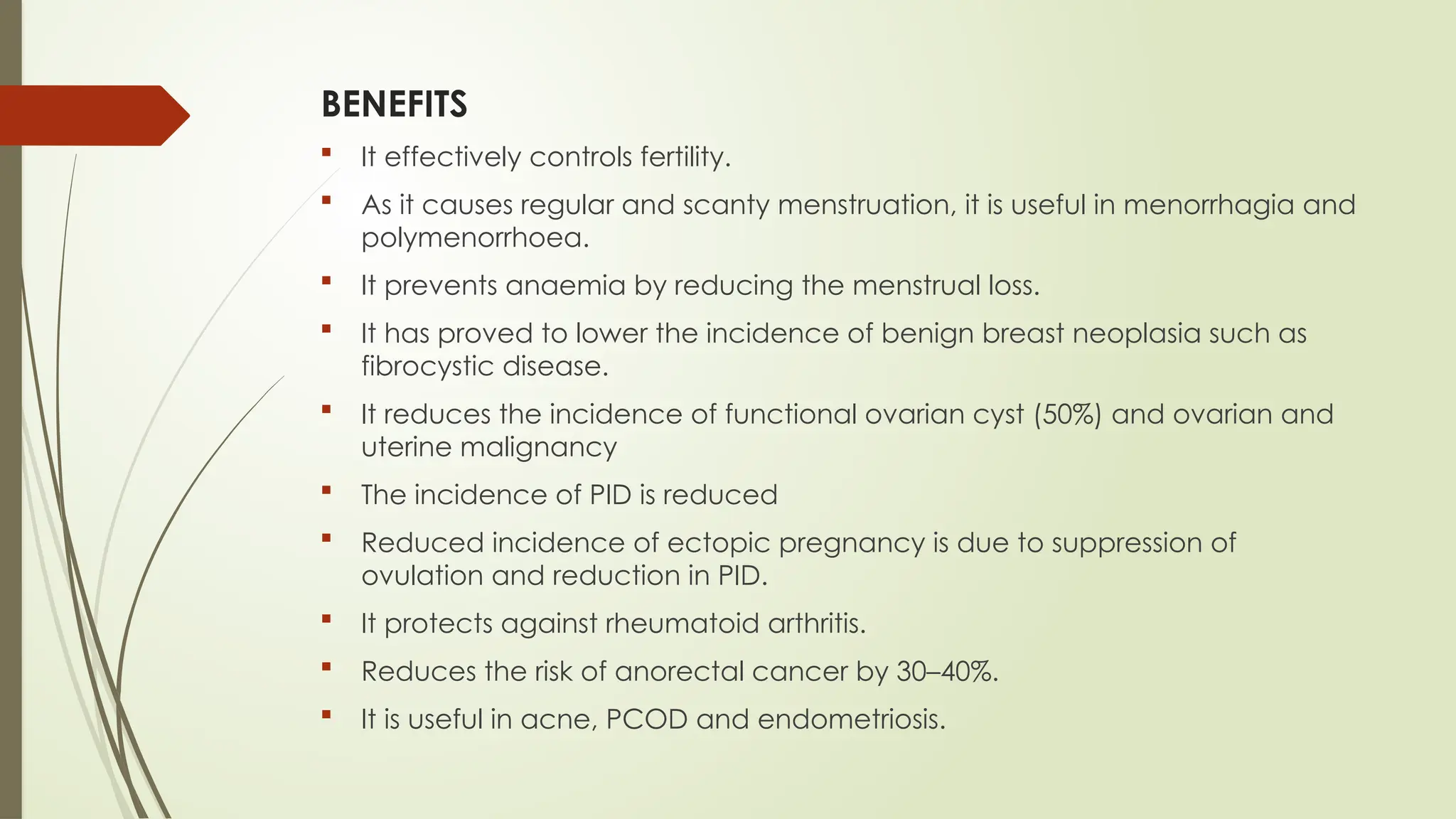 BENEFITS
 It effectively controls fertility.
 As it causes regular and scanty menstruation, it is useful in menorrhagia and
polymenorrhoea.
 It prevents anaemia by reducing the menstrual loss.
 It has proved to lower the incidence of benign breast neoplasia such as
fibrocystic disease.
 It reduces the incidence of functional ovarian cyst (50%) and ovarian and
uterine malignancy
 The incidence of PID is reduced
 Reduced incidence of ectopic pregnancy is due to suppression of
ovulation and reduction in PID.
 It protects against rheumatoid arthritis.
 Reduces the risk of anorectal cancer by 30–40%.
 It is useful in acne, PCOD and endometriosis.
 