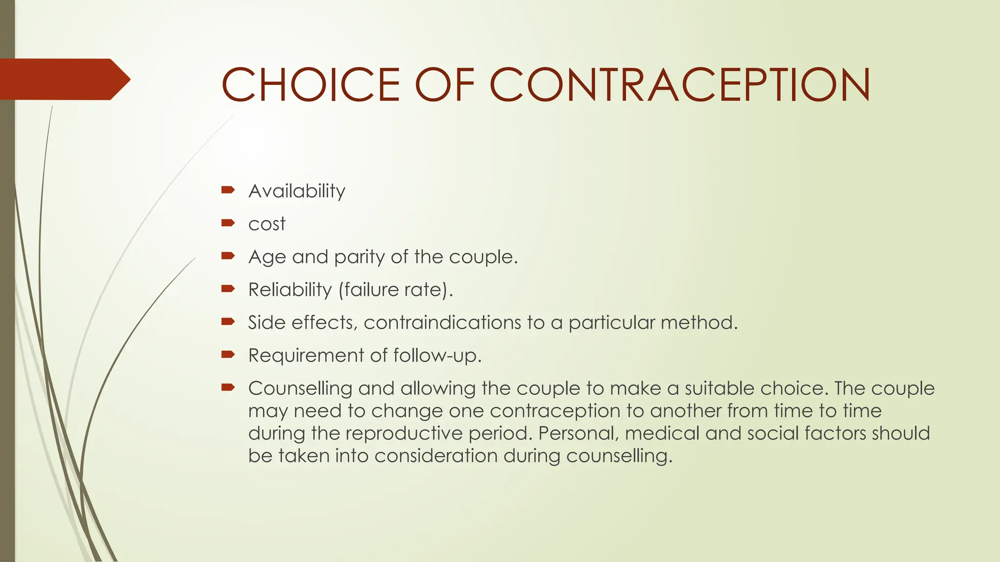 CHOICE OF CONTRACEPTION
 Availability
 cost
 Age and parity of the couple.
 Reliability (failure rate).
 Side effects, contraindications to a particular method.
 Requirement of follow-up.
 Counselling and allowing the couple to make a suitable choice. The couple
may need to change one contraception to another from time to time
during the reproductive period. Personal, medical and social factors should
be taken into consideration during counselling.
 