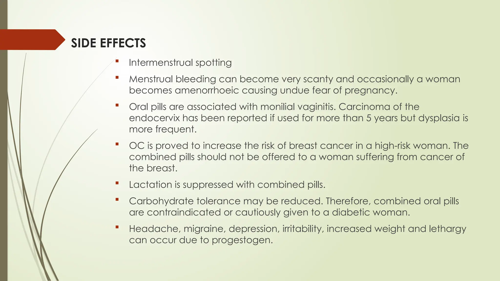 SIDE EFFECTS
 Intermenstrual spotting
 Menstrual bleeding can become very scanty and occasionally a woman
becomes amenorrhoeic causing undue fear of pregnancy.
 Oral pills are associated with monilial vaginitis. Carcinoma of the
endocervix has been reported if used for more than 5 years but dysplasia is
more frequent.
 OC is proved to increase the risk of breast cancer in a high-risk woman. The
combined pills should not be offered to a woman suffering from cancer of
the breast.
 Lactation is suppressed with combined pills.
 Carbohydrate tolerance may be reduced. Therefore, combined oral pills
are contraindicated or cautiously given to a diabetic woman.
 Headache, migraine, depression, irritability, increased weight and lethargy
can occur due to progestogen.
 