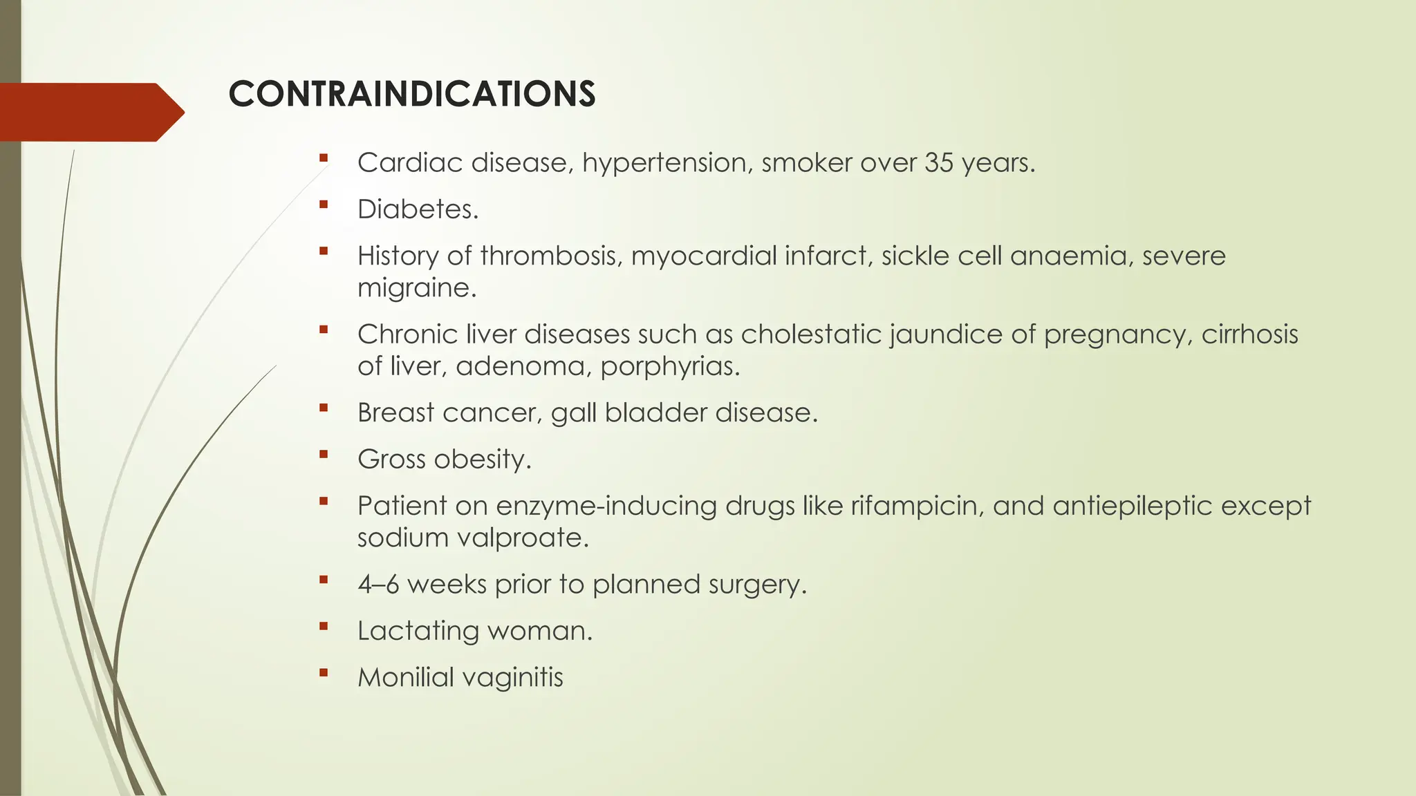 CONTRAINDICATIONS
 Cardiac disease, hypertension, smoker over 35 years.
 Diabetes.
 History of thrombosis, myocardial infarct, sickle cell anaemia, severe
migraine.
 Chronic liver diseases such as cholestatic jaundice of pregnancy, cirrhosis
of liver, adenoma, porphyrias.
 Breast cancer, gall bladder disease.
 Gross obesity.
 Patient on enzyme-inducing drugs like rifampicin, and antiepileptic except
sodium valproate.
 4–6 weeks prior to planned surgery.
 Lactating woman.
 Monilial vaginitis
 