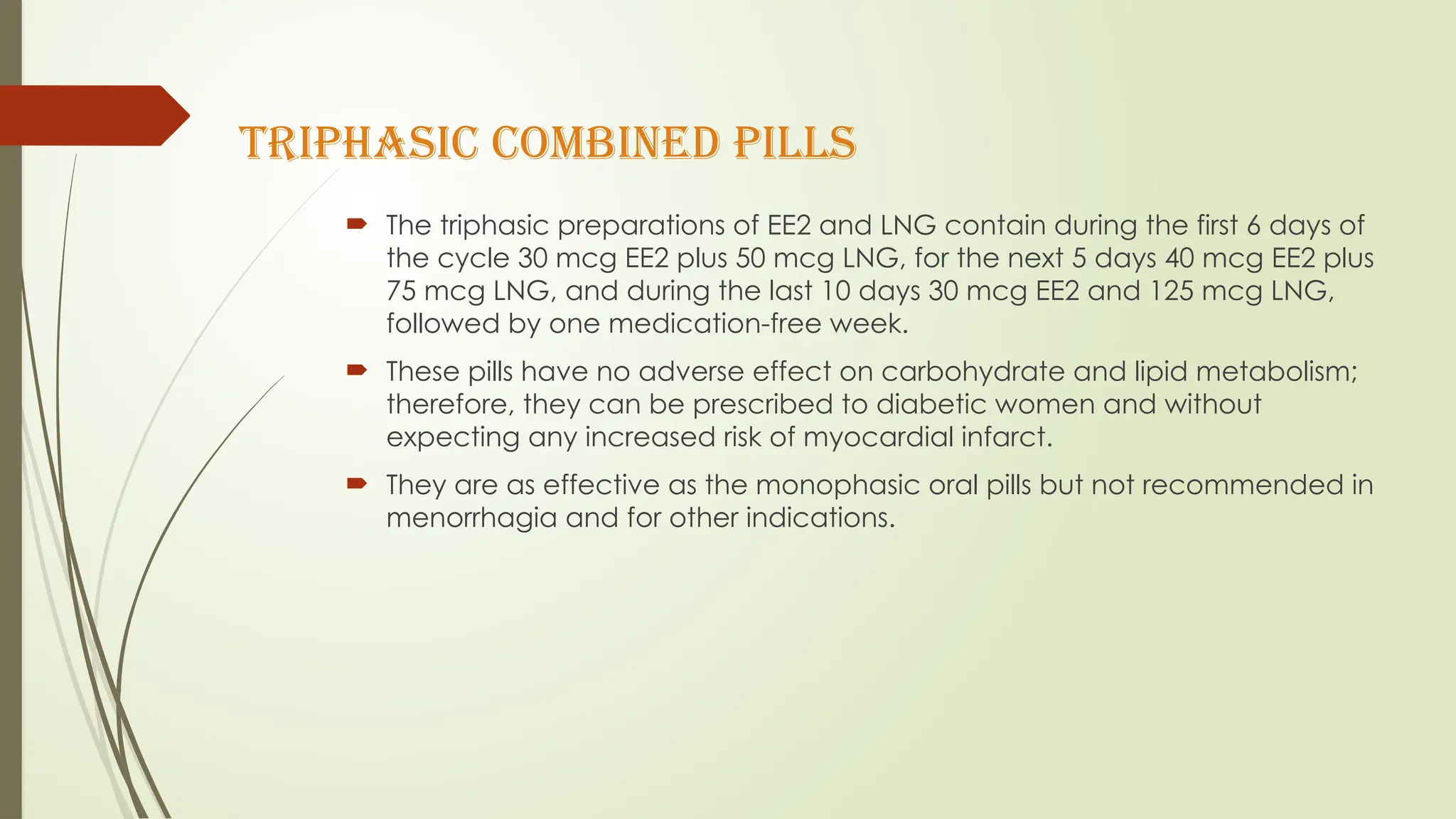 TRIPHASIC COMBINED PILLS
 The triphasic preparations of EE2 and LNG contain during the first 6 days of
the cycle 30 mcg EE2 plus 50 mcg LNG, for the next 5 days 40 mcg EE2 plus
75 mcg LNG, and during the last 10 days 30 mcg EE2 and 125 mcg LNG,
followed by one medication-free week.
 These pills have no adverse effect on carbohydrate and lipid metabolism;
therefore, they can be prescribed to diabetic women and without
expecting any increased risk of myocardial infarct.
 They are as effective as the monophasic oral pills but not recommended in
menorrhagia and for other indications.
 