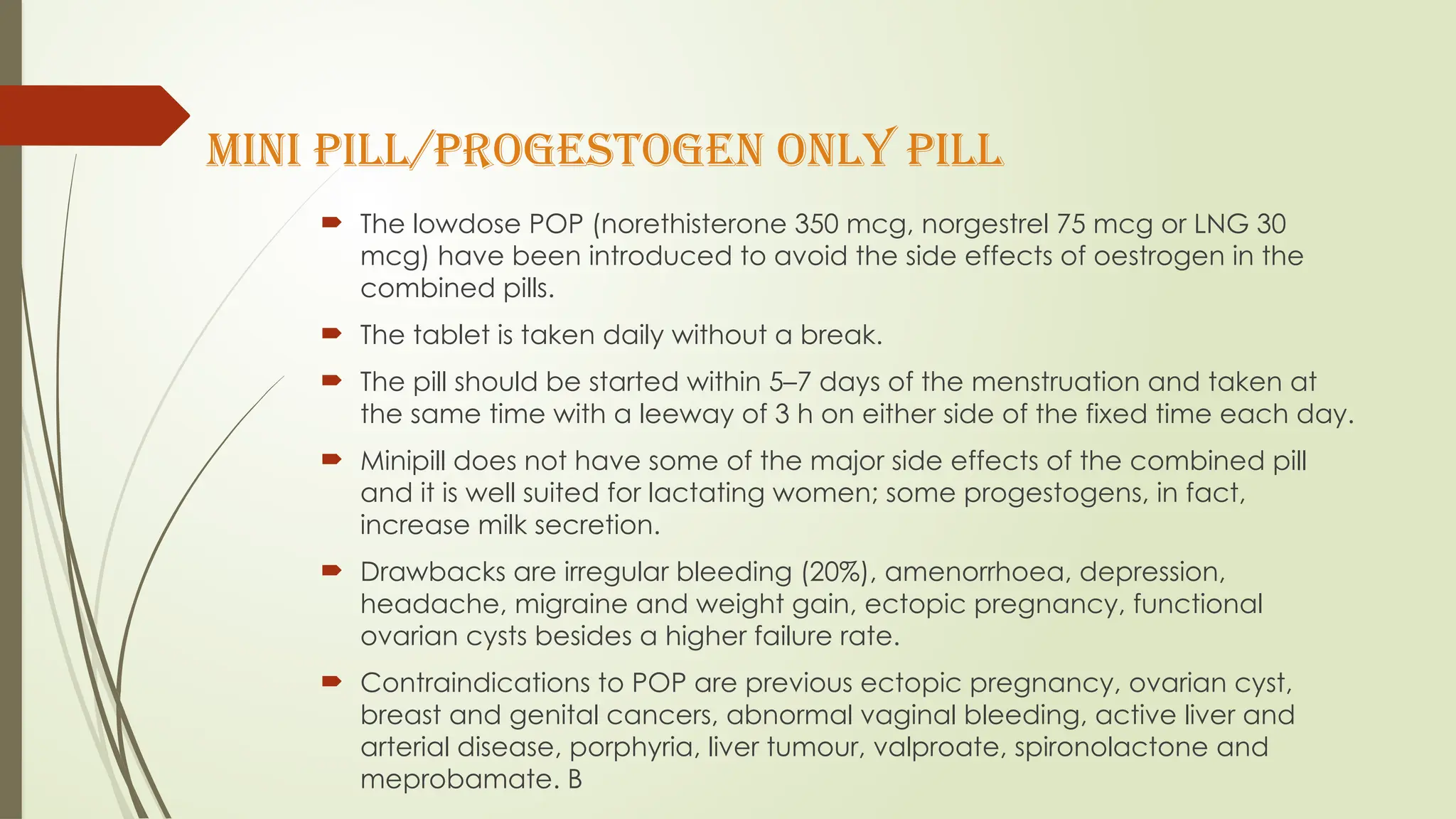 MINI PILL/PROGESTOGEN ONLY PILL
 The lowdose POP (norethisterone 350 mcg, norgestrel 75 mcg or LNG 30
mcg) have been introduced to avoid the side effects of oestrogen in the
combined pills.
 The tablet is taken daily without a break.
 The pill should be started within 5–7 days of the menstruation and taken at
the same time with a leeway of 3 h on either side of the fixed time each day.
 Minipill does not have some of the major side effects of the combined pill
and it is well suited for lactating women; some progestogens, in fact,
increase milk secretion.
 Drawbacks are irregular bleeding (20%), amenorrhoea, depression,
headache, migraine and weight gain, ectopic pregnancy, functional
ovarian cysts besides a higher failure rate.
 Contraindications to POP are previous ectopic pregnancy, ovarian cyst,
breast and genital cancers, abnormal vaginal bleeding, active liver and
arterial disease, porphyria, liver tumour, valproate, spironolactone and
meprobamate. B
 
