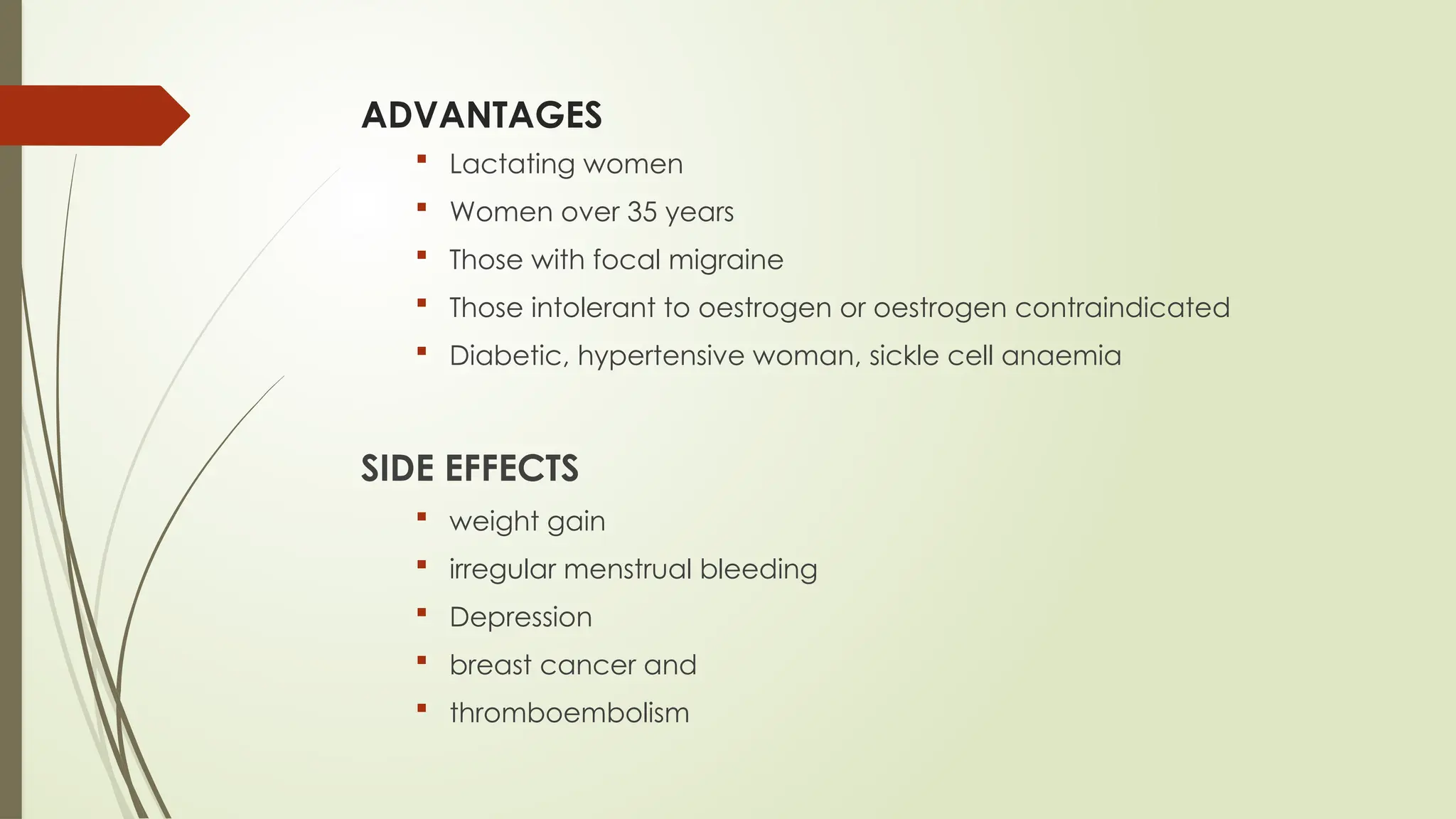 ADVANTAGES
 Lactating women
 Women over 35 years
 Those with focal migraine
 Those intolerant to oestrogen or oestrogen contraindicated
 Diabetic, hypertensive woman, sickle cell anaemia
SIDE EFFECTS
 weight gain
 irregular menstrual bleeding
 Depression
 breast cancer and
 thromboembolism
 