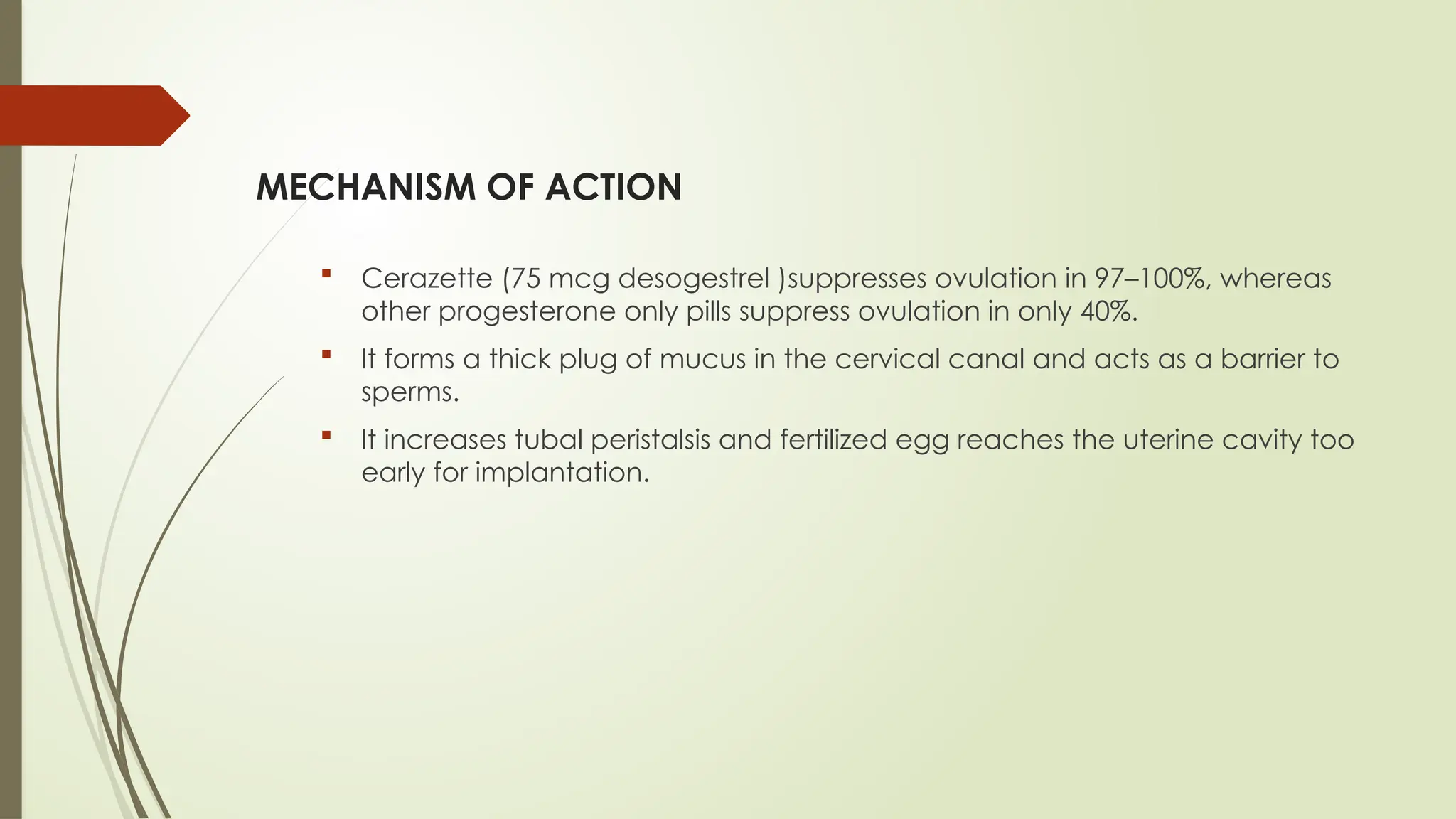 MECHANISM OF ACTION
 Cerazette (75 mcg desogestrel )suppresses ovulation in 97–100%, whereas
other progesterone only pills suppress ovulation in only 40%.
 It forms a thick plug of mucus in the cervical canal and acts as a barrier to
sperms.
 It increases tubal peristalsis and fertilized egg reaches the uterine cavity too
early for implantation.
 