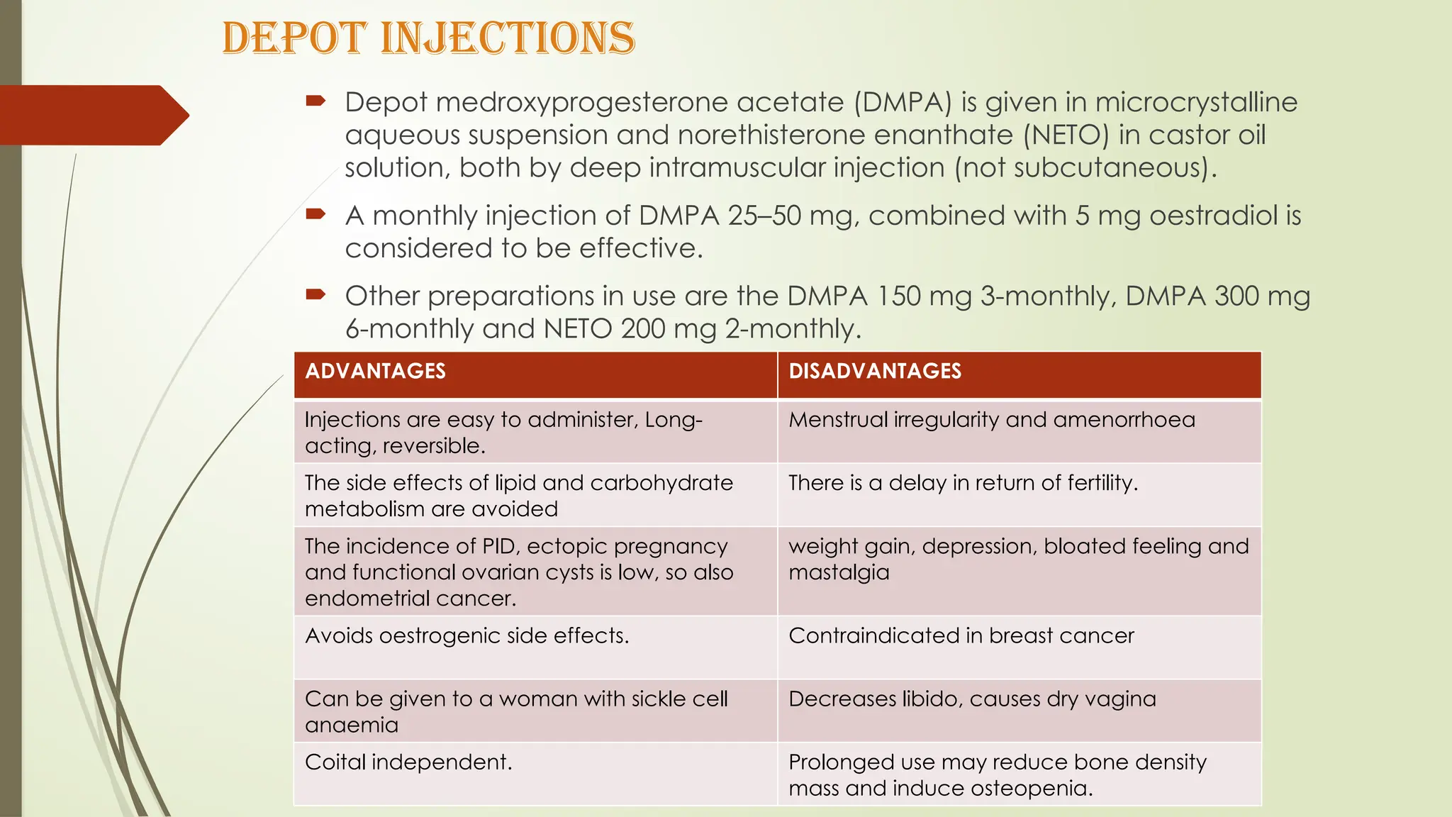 DEPOT INJECTIONS
 Depot medroxyprogesterone acetate (DMPA) is given in microcrystalline
aqueous suspension and norethisterone enanthate (NETO) in castor oil
solution, both by deep intramuscular injection (not subcutaneous).
 A monthly injection of DMPA 25–50 mg, combined with 5 mg oestradiol is
considered to be effective.
 Other preparations in use are the DMPA 150 mg 3-monthly, DMPA 300 mg
6-monthly and NETO 200 mg 2-monthly.
ADVANTAGES DISADVANTAGES
Injections are easy to administer, Long-
acting, reversible.
Menstrual irregularity and amenorrhoea
The side effects of lipid and carbohydrate
metabolism are avoided
There is a delay in return of fertility.
The incidence of PID, ectopic pregnancy
and functional ovarian cysts is low, so also
endometrial cancer.
weight gain, depression, bloated feeling and
mastalgia
Avoids oestrogenic side effects. Contraindicated in breast cancer
Can be given to a woman with sickle cell
anaemia
Decreases libido, causes dry vagina
Coital independent. Prolonged use may reduce bone density
mass and induce osteopenia.
 